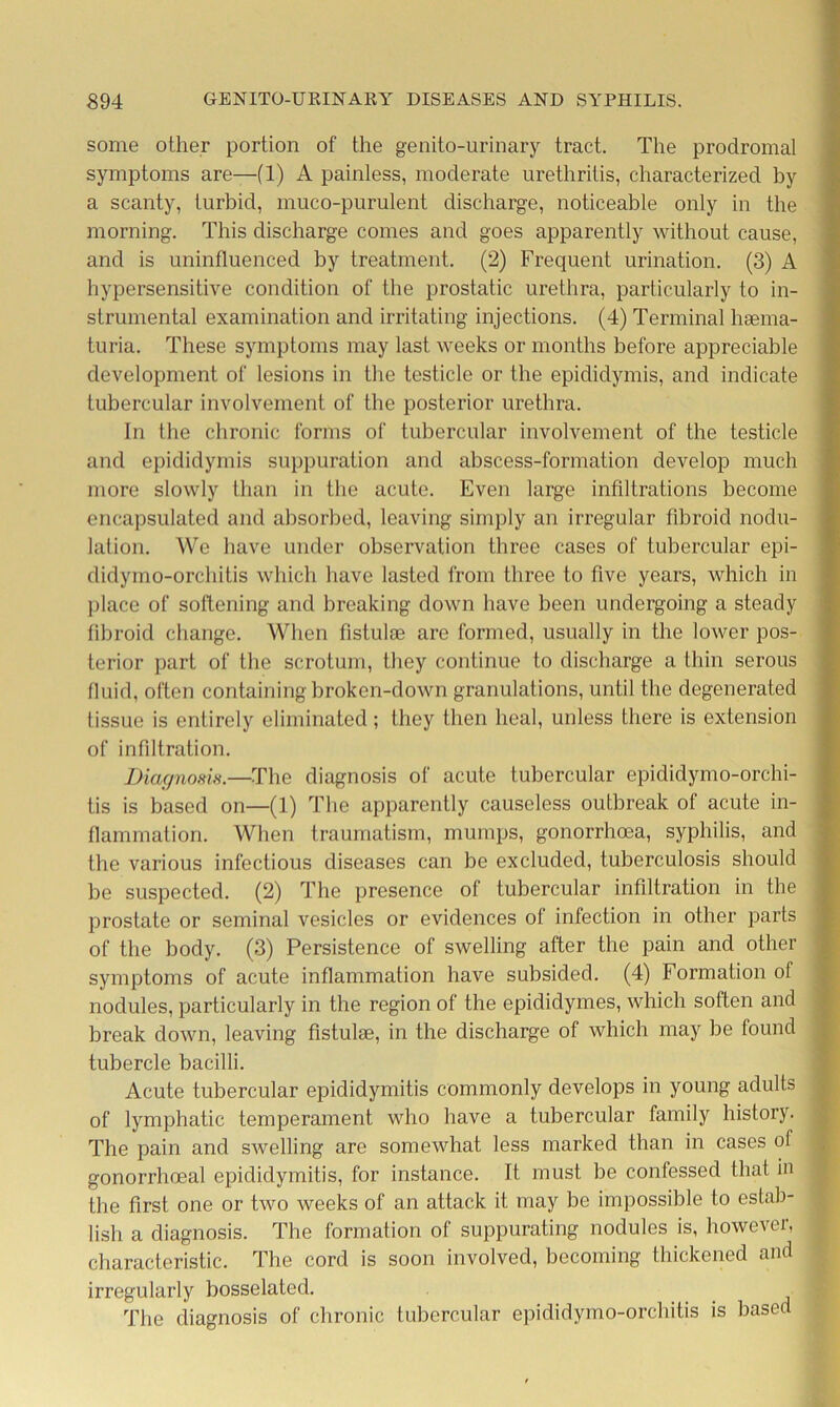 some other portion of the genito-urinary tract. The prodromal symptoms are—(1) A painless, moderate urethritis, characterized by a scanty, turbid, muco-purulent discharge, noticeable only in the morning. This discharge comes and goes apparently without cause, and is uninfluenced by treatment. (2) Frequent urination. (3) A hypersensitive condition of the prostatic urethra, particularly to in- strumental examination and irritating injections. (4) Terminal hsema- turia. These symptoms may last weeks or months before appreciable development of lesions in the testicle or the epididymis, and indicate tubercular involvement of the posterior urethra. In the chronic forms of tubercular involvement of the testicle and epididymis suppuration and abscess-formation develop much more slowly than in the acute. Even large infiltrations become encapsulated and absorbed, leaving simply an irregular fibroid nodu- lation. We have under observation three cases of tubercular epi- didymo-orchitis which have lasted from three to five years, which in place of softening and breaking down have been undergoing a steady fibroid change. When fistula3 are formed, usually in the lower pos- terior part of the scrotum, they continue to discharge a thin serous fluid, often containing broken-down granulations, until the degenerated tissue is entirely eliminated; they then heal, unless there is extension of infiltration. Diagnosis.—The diagnosis of acute tubercular epididymo-orchi- tis is based on—(1) The apparently causeless outbreak of acute in- flammation. When traumatism, mumps, gonorrhoea, syphilis, and the various infectious diseases can be excluded, tuberculosis should be suspected. (2) The presence of tubercular infiltration in the prostate or seminal vesicles or evidences of infection in other parts of the body. (3) Persistence of swelling after the pain and other symptoms of acute inflammation have subsided. (4) Formation of nodules, particularly in the region of the epidiclymes, which solten and break down, leaving fistulse, in the discharge of which may be found tubercle bacilli. Acute tubercular epididymitis commonly develops in young adults of lymphatic temperament who have a tubercular family history. The pain and swelling are somewhat less marked than in cases ol gonorrhoeal epididymitis, for instance. It must be confessed that in the first one or two weeks of an attack it may be impossible to estab- lish a diagnosis. The formation of suppurating nodules is, however, characteristic. The cord is soon involved, becoming thickened and irregularly bosselated. The diagnosis of chronic tubercular epididymo-orchitis is based