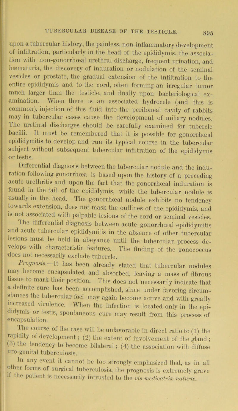 upon a tubercular history, the painless, non-inflammatory development of infiltration, particularly in the head of the epididymis, the associa- tion with non-gonorrhoeal urethral discharge, frequent urination, and haematuria, the discovery of induration or nodulation of the seminal vesicles or prostate, the gradual extension of the infiltration to the entire epididymis and to the cord, often forming an irregular tumor much larger than the testicle, and finally upon bacteriological ex- amination. When there is an associated hydrocele (and this is common), injection of this fluid into the peritoneal cavity of rabbits may in tubercular cases cause the development of miliary nodules. The urethral discharges should be carefully examined for tubercle bacilli. It must be remembered that it is possible for gonorrhoeal epididymitis to develop and run its typical course in the tubercular subject without subsequent tubercular infiltration of the epididymis or testis. Differential diagnosis between the tubercular nodule and the indu- ration following gonorrhoea is based upon the history of a preceding acute urethritis and upon the fact that the gonorrhoeal induration is found in the tail of the epididymis, while the tubercular nodule is usual h in the head. The gonorrhoeal nodule exhibits no tendency tow ards extension, does not mask the outlines of the epididymis, and is not associated with palpable lesions of the cord or seminal vesicles. The differential diagnosis between acute gonorrhoeal epididymitis and acute tubercular epididymitis in the absence of other tubercular lesions must be held in abeyance until the tubercular process de- velops with characteristic features. The finding of the gonococcus does not necessarily exclude tubercle. Prognosis. It has been already stated that tubercular nodules ma\ become encapsulated and absorbed, leaving a mass of fibrous tissue to mark their position. This does not necessarily indicate that a definite cure has been accomplished, since under favoring circum- stances the tubercular foci may again become active and with greatly increased virulence. When the infection is located only in the epi- idymis or testis, spontaneous cure may result from this process of encapsulation. The course of the case will be unfavorable in direct ratio to (1) the rapidit) of development; (2) the extent of involvement of the gland; {■>) the tendency to become bilateral ; (4) the association with diffuse uro-genital tuberculosis. In any event it cannot be too strongly emphasized that, as in all ° er ^0IJns °f surgical tuberculosis, the prognosis is extremely grave 1 the patient is necessarily intrusted to the vis medicatrix natural.