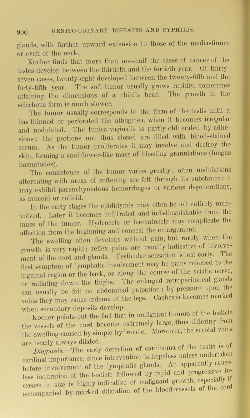 glands, with further upward extension to those of the mediastinum or even of the neck. Kocher finds that more than one-half the cases of cancer of the testes develop between the thirtieth and the fortieth year. Of thirty- seven cases, twenty-eight developed between the twenty-fifth and the forty-fifth year. The soft tumor usually grows rapidly, sometimes attaining the dimensions ol a child’s head. The growth in the scirrhous form is much slower. The tumor usually corresponds to the form ol the testis until it has thinned or perforated the albuginea, when it becomes inegular and nodulated. The tunica vaginalis is partly obliterated by adhe- sions; the portions not thus closed are filled with blood-stained serum. As the tumor proliferates it may involve and destroy the skin, forming a cauliflower-like mass of bleeding granulations (fungus hoematodes). The consistence of the tumor varies greatly: often nodulations alternating with areas of softening are felt through its substance; it may exhibit parenchymatous hemorrhages or various degenerations, as mucoid or colloid. In the early stages the epididymis may often be felt entirely unm- volvcd. Later it becomes infiltrated and indistinguishable from the mass of the tumor. Hydrocele or hoematocele may complicate the affection from the beginning and conceal the enlargement. The swelling often develops without pain, but rarely when the growth is very rapid; reflex pains are usually indicative of involve- ment of the cord and glands. Testicular sensation is lost early. T ie first symptom of lymphatic involvement may be pains referred to the inguinal region or the back, or along the course ol the sciatic nerve, or radiating down the thighs. The enlarged retroperitoneal glands can usually be felt on abdominal palpation; by pressure upon the veins they may cause oedema of the legs. Cachexia becomes marked when secondary deposits develop. . , Kocher points out the fact that in malignant tumors of the testicle the vessels of the cord become extremely large, thus differing from the swelling caused by simple hydrocele. Moreover, the scrotal veins are nearly always dilated. Diagnosis.-^ early detection of carcinoma of the testis is o cardinal importance, since intervention is hopeless unless undertaken before involvement of the lymphatic glands. An apparently caus less induration of the testicle followed by rapid and progressive! - crease in size is highly indicative of malignant growth, especially accompanied by marked dilatation of the blood-vessels o