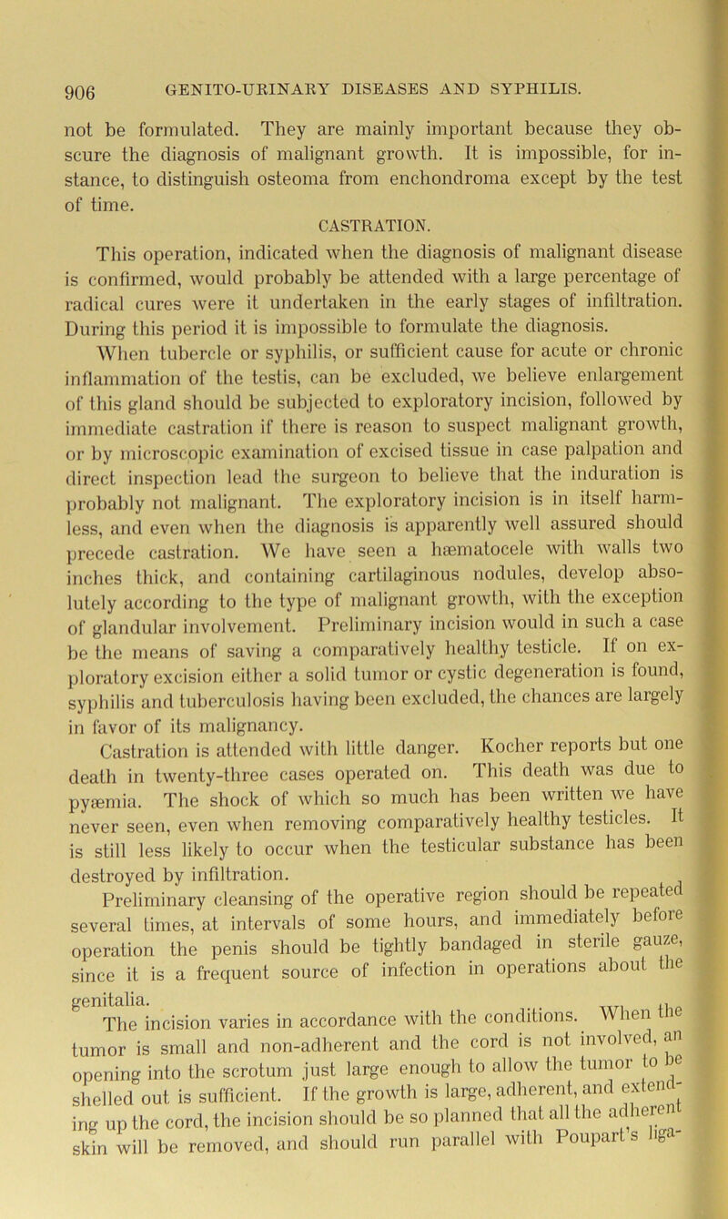 not be formulated. They are mainly important because they ob- scure the diagnosis of malignant growth. It is impossible, for in- stance, to distinguish osteoma from enchondroma except by the test of time. CASTRATION. This operation, indicated when the diagnosis of malignant disease is confirmed, would probably be attended with a large percentage of radical cures were it undertaken in the early stages of infiltration. During this period it is impossible to formulate the diagnosis. When tubercle or syphilis, or sufficient cause for acute or chronic inflammation of the testis, can be excluded, we believe enlargement of this gland should be subjected to exploratory incision, followed by immediate castration if there is reason to suspect malignant growth, or by microscopic examination of excised tissue in case palpation and direct inspection lead the surgeon to believe that the induration is probably not malignant. The exploratory incision is in itself harm- less, and even when the diagnosis is apparently well assured should precede castration. Wo have seen a hsematocele with walls two inches thick, and containing cartilaginous nodules, develop abso- lutely according to the type of malignant growth, with the exception of glandular involvement. Preliminary incision would in such a case be the means of saving a comparatively healthy testicle. If on ex- ploratory excision either a solid tumor or cystic degeneration is found, syphilis and tuberculosis having been excluded, the chances are largely in favor of its malignancy. Castration is attended with little danger. Kocher reports but one death in twenty-three cases operated on. This death was due to pyaemia. The shock of which so much has been written we have never seen, even when removing comparatively healthy testicles. It is still less likely to occur when the testicular substance has been destroyed by infiltration. Preliminary cleansing of the operative region should be lepea ec several times, at intervals of some hours, and immediately before operation the penis should be tightly bandaged in sterile gauze, since it is a frequent source of infection in operations about ie genitalia. . . ,, The incision varies in accordance with the conditions. When i tumor is small and non-adherent and the cord is not involved, an opening into the scrotum just large enough to allow the tumoi to ie shelled out is sufficient. If the growth is large, adherent, and extend- ing up the cord, the incision should be so planned that all the adheren^ skin will be removed, and should run parallel with Poupart s iga