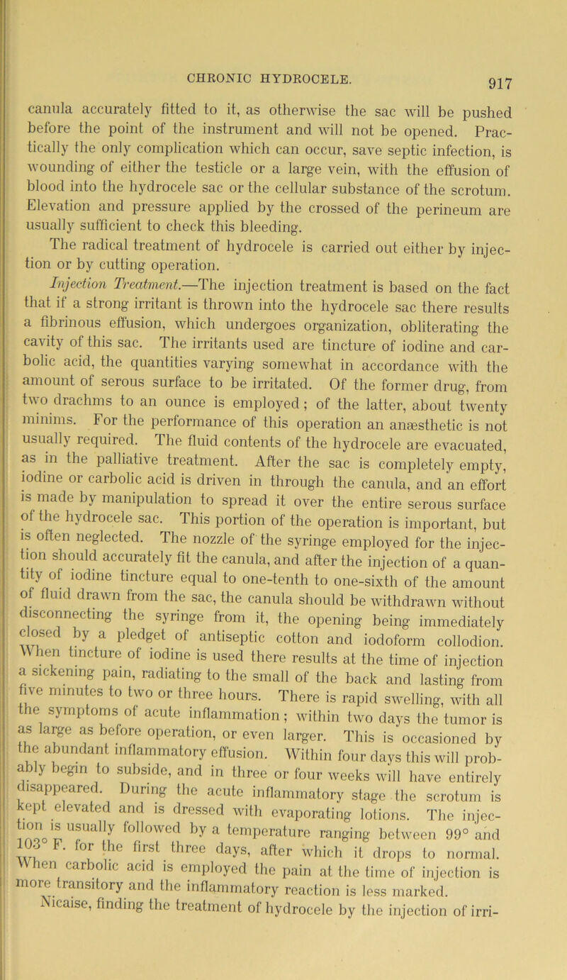canula accurately fitted to it, as otherwise the sac will be pushed before the point of the instrument and will not be opened. Prac- tically the only complication which can occur, save septic infection, is wounding of either the testicle or a large vein, with the effusion of blood into the hydrocele sac or the cellular substance of the scrotum. Elevation and pressure applied by the crossed of the perineum are usually sufficient to check this bleeding. The radical treatment of hydrocele is carried out either by injec- tion or by cutting operation. Injection Treatment.—The injection treatment is based on the fact that if a strong irritant is thrown into the hydrocele sac there results a fibrinous effusion, which undergoes organization, obliterating the cavity of this sac. The irritants used are tincture of iodine and car- bolic acid, the quantities varying somewhat in accordance with the amount of serous surface to be irritated. Of the former drug, from two drachms to an ounce is employed ; of the latter, about twenty minims. For the performance of this operation an anesthetic is not usually required. The fluid contents of the hydrocele are evacuated, as in the palliative treatment. After the sac is completely empty, iodine or carbolic acid is driven in through the canula, and an effort is made by manipulation to spread it over the entire serous surface of the hydrocele sac. This portion of the operation is important, but is often neglected. The nozzle of the syringe employed for the injec- tion should accurately fit the canula, and after the injection of a quan- tity of iodine tincture equal to one-tenth to one-sixth of the amount of fluid drawn from the sac, the canula should be withdrawn without disconnecting the syringe from it, the opening being immediately c osed by a pledget of antiseptic cotton and iodoform collodion. ien tincture of iodine is used there results at the time of injection a sickening pain, radiating to the small of the back and lasting from ‘Ve nmmtos to two °r three hours. There is rapid swelling, with all the symptoms of acute inflammation; within two days the tumor is as large as before operation, or even larger. This is occasioned by the abundant mflammatory effusion. Within four days this will prob- ably begin to subside, and in three or four weeks will have entirely disappeared. During the acute inflammatory stage the scrotum is 'opt elevated and is dressed with evaporating lotions. The injec- iZpT117 f°]|owed by a temperature ranging between 99° and , ’ ' °r w16 bist three days, after which it drops to normal. ien carbolic acid is employed the pain at the time of injection is more transitory and the inflammatory reaction is less marked. i icaise, finding the treatment ol hydrocele by the injection of irri-