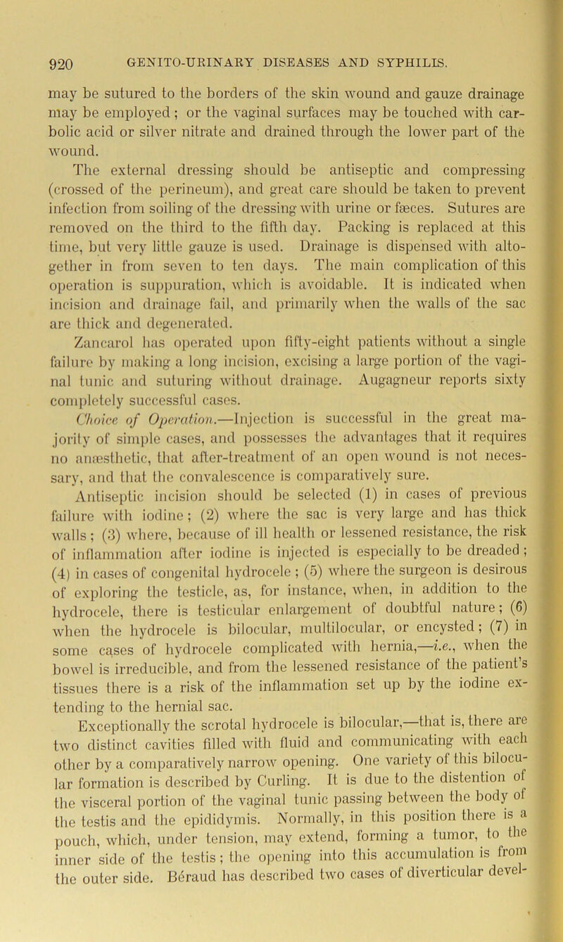 may be sutured to the borders of the skin wound and gauze drainage may be employed ; or the vaginal surfaces may be touched with car- bolic acid or silver nitrate and drained through the lower part of the wound. The external dressing should be antiseptic and compressing (crossed of the perineum), and great care should be taken to prevent infection from soiling of the dressing with urine or faeces. Sutures are removed on the third to the fifth day. Packing is replaced at this time, but very little gauze is used. Drainage is dispensed with alto- gether in from seven to ten days. The main complication of this operation is suppuration, which is avoidable. It is indicated when incision and drainage fail, and primarily when the Avails of the sac are thick and degenerated. Zancarol has operated upon fifty-eight patients without a single failure by making a long incision, excising a large portion of the vagi- nal tunic and suturing without drainage. Augagneur reports sixty completely successful cases. Choice of Operation.—Injection is successful in the great ma- jority of simple cases, and possesses the advantages that it requires no anaesthetic, that after-treatment of an open wound is not neces- sary, and that the convalescence is comparatively sure. Antiseptic incision should be selected (1) in cases ol previous failure with iodine; (2) where the sac is very large and has thick Avails; (3) where, because of ill health or lessened resistance, the risk of inflammation after iodine is injected is especially to be dreaded ; (4) in cases of congenital hydrocele ; (5) Avhere the surgeon is desirous of exploring the testicle, as, for instance, when, in addition to the hydrocele, there is testicular enlargement of doubtful nature; (6) Avhen the hydrocele is bilocular, multilocular, or encysted; (7) in some cases of hydrocele complicated Avith hernia,—he., Avhen the bowel is irreducible, and from the lessened resistance of the patient s tissues there is a risk of the inflammation set up by the iodine ex tending to the hernial sac. Exceptionally the scrotal hydrocele is bilocular, that is, there aie tAVO distinct cavities filled Avith fluid and communicating with each other by a comparatively narroAV opening. One variety of this bilocu- lar formation is described by Curling. It is due to the distention of the visceral portion of the vaginal tunic passing betAveen the body of the testis and the epididymis. Normally, in this position there is a pouch, which, under tension, may extend, forming a tumor, to the inner side of the testis; the opening into this accumulation is from the outer side. Beraud has described two cases of diverticular devel-