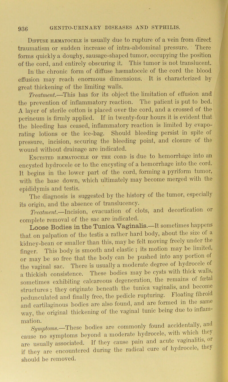 Diffuse hematocele is usually due to rupture of a vein from direct traumatism or sudden increase of intra-abdominal pressure. There forms quickly a doughy, sausage-shaped tumor, occupying the position of the cord, and entirely obscuring it. This tumor is not translucent. In the chronic form of diffuse hematocele of the cord the blood effusion may reach enormous dimensions. It is characterized by great thickening of the limiting walls. Treatment.—This has for its object the limitation of effusion and the prevention of inflammatory reaction. The patient is put to bed. A layer of sterile cotton is placed over the cord, and a crossed of the perineum is firmly applied. If in twenty-four hours it is evident that the bleeding has ceased, inflammatory reaction is limited by evapo- rating lotions or the ice-bag. Should bleeding persist in spite of pressure, incision, securing the bleeding point, and closure of the wound without drainage are indicated. Encysted hematocele of the cord is due to hemorrhage into an encysted hydrocele or to the encysting of a hemorrhage into the cord. It begins in the lower part of the cord, forming a pyriform tumor, with the base down, which ultimately may become merged with the epididymis and testis. The diagnosis is suggested by the history of the tumor, especially its origin, and the absence of translucency. Treatment.—Incision, evacuation of clots, and decortication or complete removal of the sac are indicated. Loose Bodies in the Tunica Vaginalis.—It sometimes happens that on palpation of the testis a rather hard body, about the size of a kidney-bean or smaller than this, may be felt moving freely under the finger. This body is smooth and elastic ; its motion may be limited, or°may be so free that the body can be pushed into any portion of the vaginal sac. There is usually a moderate degree of hydrocele of a thickish consistence. These bodies may be cysts with thick walls sometimes exhibiting calcareous degeneration, the remains of foetal structures ; they originate beneath the tunica vaginalis, and become pedunculated and finally free, the pedicle rupturing. Floating fibroid and cartilaginous bodies are also found, and are formed in the same way, the original thickening of the vaginal tunic being due to inflam- Symptoms.—These bodies are commonly found accidentally, and cause no symptoms beyond a moderate hydrocele, with which they are usually associated. If they cause pain and acute vaginal.tis or if they are encountered during the radical cure of hydrocele, they should be removed.