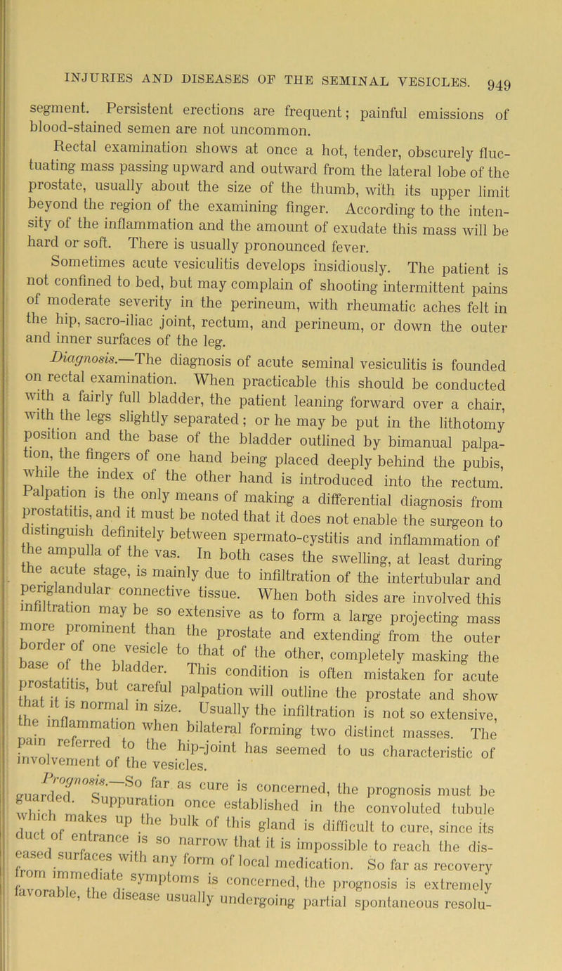 segment. Persistent erections are frequent; painful emissions of blood-stained semen are not uncommon. Rectal examination shows at once a hot, tender, obscurely fluc- tuating mass passing upward and outward from the lateral lobe of the prostate, usually about the size of the thumb, with its upper limit beyond the region of the examining finger. According to the inten- sity of the inflammation and the amount of exudate this mass will be hard or soft. There is usually pronounced fever. Sometimes acute vesiculitis develops insidiously. The patient is not confined to bed, but may complain of shooting intermittent pains of moderate severity in the perineum, with rheumatic aches felt in the hip, sacro-iliac joint, rectum, and perineum, or down the outer and inner surfaces of the leg. Diagnosis. The diagnosis of acute seminal vesiculitis is founded on rectal examination. When practicable this should be conducted with a fairly full bladder, the patient leaning forward over a chair, with the legs slightly separated; or he may be put in the lithotomy position and the base of the bladder outlined by bimanual palpa- tion the fingers of one hand being placed deeply behind the pubis, w 1 e the index of the other hand is introduced into the rectum. Palpation is the only means of making a differential diagnosis from prostatitis and it must be noted that it does not enable the surgeon to distinguish definitely between spermato-cystitis and inflammation of e ampulla of the vas. In both cases the swelling, at least during the acute stage, is mainly due to infiltration of the intertubular and periglandular connective tissue. When both sides are involved this m iltrat.on may be so extensive as to form a large projecting mass more prominent than the prostate and extending from the outer or er o one vesicle to that of the other, completely masking the se of the bladder. This condition is often mistaken for acute prostatitis, but careful palpation will outline the prostate and show thpVnfT n°T m f1Ze' UsUaIly the inflation is not so extensive, e mflammahon when bilateral forming two distinct masses. The • i re eri7f 0 ^ip-joint has seemed to us characteristic of involvement of the vesicles. miaHpT°trS° tfar as CUre is concerned, the prognosis must be which ni lr Ion once established in the convoluted tubule which makes up the bulk of this gland is difficult to cure, since its o. lorl rance ’S 80 narrow that it is impossible to reach the dis- frnm ^ a*;eS,Wlth &ny f°rm of local medication. So far as recovery favnrnLim<iv,la r S^mP^°mS *S conccrned, the prognosis is extremely e, e disease usually undergoing partial spontaneous resolu-