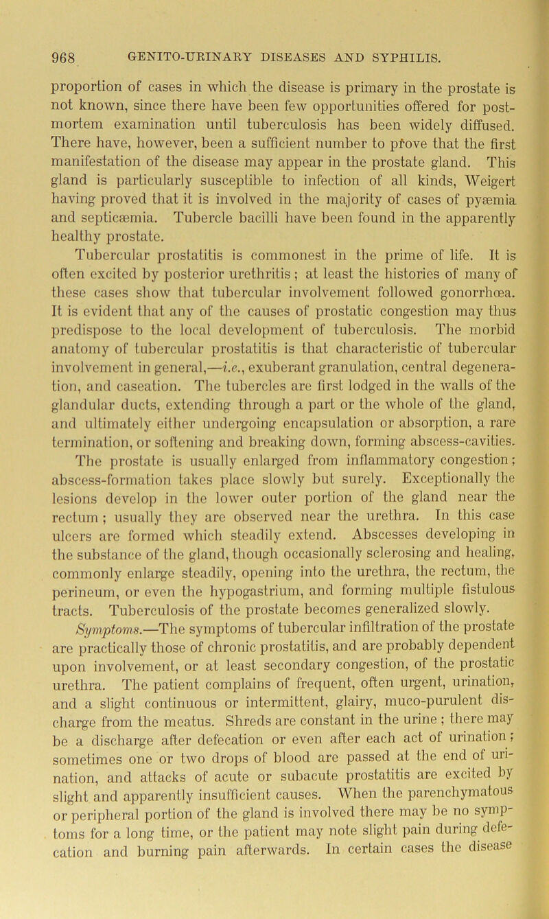 proportion of cases in which the disease is primary in the prostate is not known, since there have been few opportunities offered for post- mortem examination until tuberculosis has been widely diffused. There have, however, been a sufficient number to pfove that the first manifestation of the disease may appear in the prostate gland. This gland is particularly susceptible to infection of all kinds, Weigert having proved that it is involved in the majority of cases of pyaemia and septicaemia. Tubercle bacilli have been found in the apparently healthy prostate. Tubercular prostatitis is commonest in the prime of life. It is often excited by posterior urethritis ; at least the histories of many of these cases show that tubercular involvement followed gonorrhoea. It is evident that any of the causes of prostatic congestion may thus predispose to the local development of tuberculosis. The morbid anatomy of tubercular prostatitis is that characteristic of tubercular involvement in general,—i.e., exuberant granulation, central degenera- tion, and caseation. The tubercles are first lodged in the walls of the glandular ducts, extending through a part or the whole of the gland, and ultimately either undergoing encapsulation or absorption, a rare termination, or softening and breaking down, forming abscess-cavities. The prostate is usually enlarged from inflammatory congestion; abscess-formation takes place slowly but surely. Exceptionally the lesions develop in the lower outer portion of the gland near the rectum ; usually they are observed near the urethra. In this case ulcers are formed which steadily extend. Abscesses developing in the substance of the gland, though occasionally sclerosing and healing, commonly enlarge steadily, opening into the urethra, the rectum, the perineum, or even the hypogastrium, and forming multiple fistulous tracts. Tuberculosis of the prostate becomes generalized slowly. Symptoms.—The symptoms of tubercular infiltration of the prostate are practically those of chronic prostatitis, and are probably dependent upon involvement, or at least secondary congestion, of the prostatic urethra. The patient complains of frequent, often urgent, urination, and a slight continuous or intermittent, glairy, muco-purulent dis- charge from the meatus. Shreds are constant in the urine ; there may be a discharge after defecation or even after each act of urination; sometimes one or two drops of blood are passed at the end of uri- nation, and attacks of acute or subacute prostatitis are excited by slight and apparently insufficient causes. When the parenchymatous or peripheral portion of the gland is involved there may be no symp- toms for a long time, or the patient may note slight pain during defe cation and burning pain afterwards. In certain cases the disease