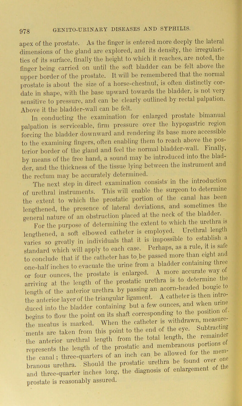 apex of the prostate. As the finger is entered more deeply the lateral dimensions of the gland are explored, and its density, the inegulari- ties of its surface, finally the height to which it reaches, are noted, the finger being carried on until the soft bladder can he felt above the upper border of the prostate. It will be remembered that the normal prostate is about the size of a horse-chestnut, is often distinctly cor- date in shape, with the base upward towards the bladder, is not very sensitive to pressure, and can be clearly outlined by rectal palpation. Above it the bladder-wall can be felt. In conducting the examination for enlarged prostate bimanual palpation is serviceable, firm pressure over the hypogastric region forcing the bladder downward and rendering its base more accessible to the examining fingers, often enabling them to reach above the pos- terior border of the gland and feel the normal bladder-wall. Finally, by means of the free hand, a sound may be introduced into the blad- der, and the thickness of the tissue lying between the instrument and the rectum may be accurately determined. The next step in direct examination consists' in the introduction of urethral instruments. This will enable the surgeon to determine the extent to which the prostatic portion of the canal has been lengthened, the presence of lateral deviations, and sometimes the general nature of an obstruction placed at the neck of the bladder. For the purpose of determining the extent to which the urethra is lengthened, a soft elbowed catheter is employed. Urethral length varies so greatly in individuals that it is impossible to establish a standard which will apply to each case. Perhaps, as a rule, it is sa e to conclude that if the catheter has to.be passed more than eight and one-half inches to evacuate the urine from a bladder containing three or four ounces, the prostate is enlarged. A more accurate way o arriving at the length of the prostatic urethra is to determine the length of the anterior urethra by passing an acorn-headed bougie t the anterior layer of the triangular ligament. A catheter is then mix duced into the bladder containing but a few ounces, and whe begins to flow the point on its shaft corresponding to the position ot. he meatus is marked. When the catheter is withdraw,, —- ments are taken from this point to the end of the eye Subtract g the anterior urethral length from the total length, t le reman represents the length of the pros.atic and portmnsof the canal; three-quarters of an inch can be allo'^d for branous urethra. Should the prostatic urethra be found over and three-quarter inches long, the diagnosis of enlargeme prostate is reasonably assured.