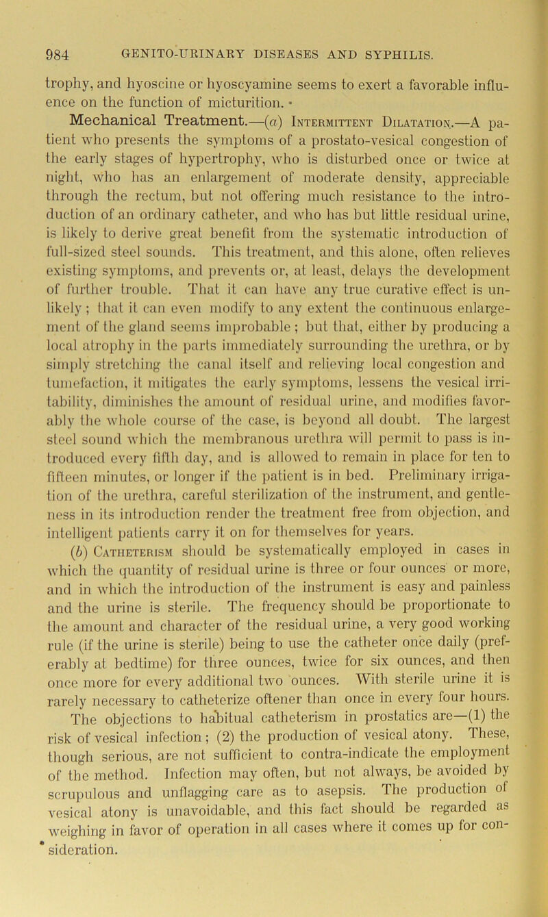 trophy, and hyoscine or hyoscyamine seems to exert a favorable influ- ence on the function of micturition. • Mechanical Treatment.—(a) Intermittent Dilatation.—A pa- tient who presents the symptoms of a prostato-vesical congestion of the early stages of hypertrophy, who is disturbed once or twice at night, who has an enlargement of moderate density, appreciable through the rectum, but not offering much resistance to the intro- duction of an ordinary catheter, and who has but little residual urine, is likely to derive great benefit from the systematic introduction of full-sized steel sounds. This treatment, and this alone, often relieves existing symptoms, and prevents or, at least, delays the development of further trouble. That it can have any true curative effect is un- likely ; that it can even modify to any extent the continuous enlarge- ment of the gland seems improbable ; but that, either by producing a local atrophy in the parts immediately surrounding the urethra, or by simply stretching the canal itself and relieving local congestion and tumefaction, it mitigates the early symptoms, lessens the vesical irri- tability, diminishes the amount of residual urine, and modifies favor- ably the whole course of the case, is beyond all doubt. The largest steel sound which the membranous urethra will permit to pass is in- troduced every fifth day, and is allowed to remain in place for ten to fifteen minutes, or longer if the patient is in bed. Preliminary irriga- tion of the urethra, careful sterilization of the instrument, and gentle- ness in its introduction render the treatment free from objection, and intelligent patients carry it on for themselves for years. (6) Catheterism should be systematically employed in cases in which the quantity of residual urine is three or four ounces or more, and in which the introduction of the instrument is easy and painless and the urine is sterile. The frequency should be proportionate to the amount and character of the residual urine, a very good working rule (if the urine is sterile) being to use the catheter once daily (pref- erably at bedtime) for three ounces, twice for six ounces, and then once more for every additional two ounces. With sterile urine it is rarely necessary to catheterize oftener than once in every four hours. The objections to habitual catheterism in prostatics are—(1) the risk of vesical infection ; (2) the production of vesical atony. These, though serious, are not sufficient to contra-indicate the employment of the method. Infection may often, but not always, be avoided by scrupulous and unflagging care as to asepsis. The production ot vesical atony is unavoidable, and this fact should be regarded as weighing in favor of operation in all cases where it comes up for con- * sideration.