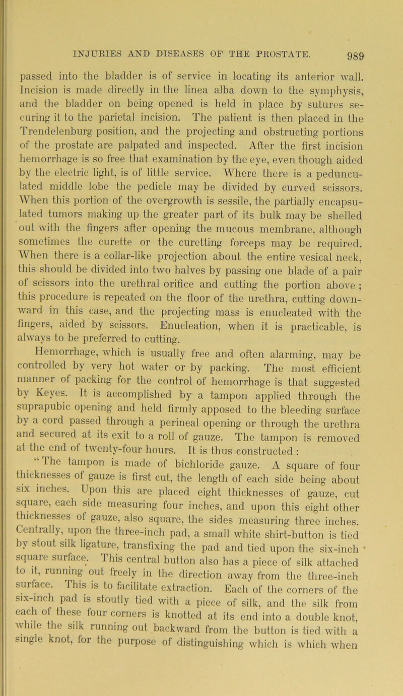 passed into the bladder is of service in locating its anterior wall. Incision is made directly in the linea alba down to the symphysis, and the bladder on being opened is held in place by sutures se- curing it to the parietal incision. The patient is then placed in the Trendelenburg position, and the projecting and obstructing portions of the prostate are palpated and inspected. After the first incision hemorrhage is so free that examination by the eye, even though aided by the electric light, is of little service. Where there is a peduncu- lated middle lobe the pedicle may be divided by curved scissors. When this portion of the overgrowth is sessile, the partially encapsu- lated tumors making up the greater part of its bulk may be shelled out with the fingers after opening the mucous membrane, although sometimes the curette or the curetting forceps may be required. When there is a collar-like projection about the entire vesical neck, this should be divided into two halves by passing one blade of a pair of scissors into the urethral orifice and cutting the portion above ; this procedure is repeated on the floor of the urethra, cutting down- ward in this case, and the projecting mass is enucleated with the fingers, aided by scissors. Enucleation, when it is practicable, is always to be preferred to cutting. Hemorrhage, which is usually free and often alarming, may be controlled by very hot water or by packing. The most efficient manner of packing for the control of hemorrhage is that suggested by Keyes. It is accomplished by a tampon applied through the suprapubic opening and held firmly apposed to the bleeding surface by a cord passed through a perineal opening or through the urethra and secured at its exit to a roll of gauze. The tampon is removed at the end ol twenty-four hours. It is thus constructed : I he tampon is made of bichloride gauze. A square of four thicknesses of gauze is first cut, the length of each side being about six inches. Upon this are placed eight thicknesses of gauze, cut square, each side measuring four inches, and upon this eight other thicknesses ol gauze, also square, the sides measuring three inches. Centrally, upon the three-inch pad, a small white shirt-button is tied by stout silk ligature, transfixing the pad and tied upon the six-inch * square surface. I his central button also has a piece of silk attached to it, running out freely in the direction away from the three-inch surface. This is to facilitate extraction. Each of the corners of the six-mch pad is stoutly tied with a piece of silk, and the silk from eac of these four corners is knotted at its end into a double knot, \vhile the silk running out backward from the button is tied with a single knot, for the purpose of distinguishing which is which when