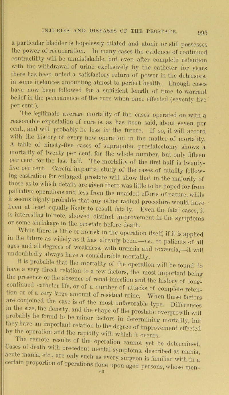 a particular bladder is hopelessly dilated and atonic or still possesses the power of recuperation. In many cases the evidence of continued contractility will be unmistakable, but even after complete retention with the withdrawal of urine exclusively by the catheter for years there has been noted a satisfactory return of power in the detrusors, in some instances amounting almost to perfect health. Enough cases have now been followed for a sufficient length of time to warrant belief in the permanence of the cure when once effected (seventy-five per cent.). The legitimate average mortality of the cases operated on with a reasonable expectation of cure is, as has been said, about seven per cent., and will probably be less in' the future. If so, it will accord with the history of every new operation in the matter of mortality. A table of ninety-five cases of suprapubic prostatectomy shows a mortality of twenty per cent, for the whole number, but only fifteen per cent, for the last half. The mortality of the first half is twenty- five per cent. Careful impartial study of the cases of fatality follow- ing castration for enlarged prostate will show that in the majority of those as to which details are given there was little to be hoped for from palliative operations and less from the unaided efforts of nature, while it seems highly probable that any other radical procedure would have been at least equally likely to result fatally. Even the fatal cases, it is interesting to note, showed distinct improvement in the symptoms or some shrinkage in the prostate before death. hde there is little or no risk in the operation itself, if it is applied in the future as widely as it has already been,—i.e., to patients of all ages and all degrees of weakness, with urasmia and toxsemia,—it will undoubtedly always have a considerable mortality. It is probable that the mortality of the operation will be found to have a very direct relation to a few factors, the most important being the presence or the absence of renal infection and the history of long- continued catheter life, or of a number of attacks of complete reten- tion or of a very large amount of residual urine. When these factors are conjoined the case is of the most unfavorable type. Differences m he size the density, and the shape of the prostatic overgrowth will pro bably be found to be minor factors in determining mortality but IvC™ an!mporti*nt rela«° 1° the degree of improvement effected by the operation and the rapidity with which it occurs. ™sulls of/he operation cannot yet be determined. Cases of death with precedent mental symptoms, described as mania acute mama, etc., are only such as every surgeon is familiar with in a certam proport.on of operations done upon aged persons, whose men- G3