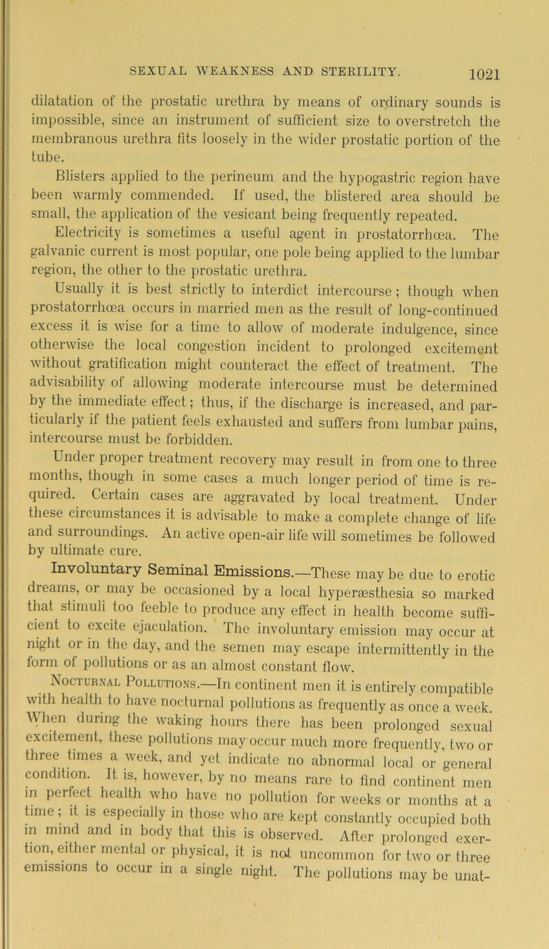 dilatation of the prostatic urethra by means of ordinary sounds is impossible, since an instrument of sufficient size to overstretch the membranous urethra fits loosely in the wider prostatic portion of the tube. Blisters applied to the perineum and the hypogastric region have been warmly commended. If used, the blistered area should be small, the application of the vesicant being frequently repeated. Electricity is sometimes a useful agent in prostatorrhoea. The galvanic current is most popular, one pole being applied to the lumbar region, the other to the prostatic urethra. Usually it is best strictly to interdict intercourse; though when prostatorrhoea occurs in married men as the result of long-continued excess it is wise for a time to allow of moderate indulgence, since otherwise the local congestion incident to prolonged excitement without gratification might counteract the effect of treatment. The advisability of allowing moderate intercourse must be determined by the immediate effect; thus, if the discharge is increased, and par- ticularly if the patient feels exhausted and suffers from lumbar pains, intercourse must be forbidden. Under proper treatment recovery may result in from one to three months, though in some cases a much longer period of time is re- quired. Certain cases are aggravated by local treatment. Under these circumstances it is advisable to make a complete change of life and surroundings. An active open-air life will sometimes be followed by ultimate cure. Involuntary Seminal Emissions.—These may be due to erotic dreams, or may be occasioned by a local hypersesthesia so marked that stimuli too feeble to produce any effect in health become suffi- cient to excite ejaculation. The involuntary emission may occur at night or in the day, and the semen may escape intermittently in the form of pollutions or as an almost constant flow. Nocturnal Pollutions.—In continent men it is entirely compatible with health to have nocturnal pollutions as frequently as once a week. When during the waking hours there has been prolonged sexual excitement, these pollutions may occur much more frequently, two or three times a week, and yet indicate no abnormal local or general condition. It is, however, by no means rare to find continent men in perfect health who have no pollution for weeks or months at a time; it is especially in those who are kept constantly occupied both in mind and in body that this is observed. After prolonged exer- tion, either mental or physical, it is not uncommon for two or three emissions to occur in a single night. The pollutions may be unat-