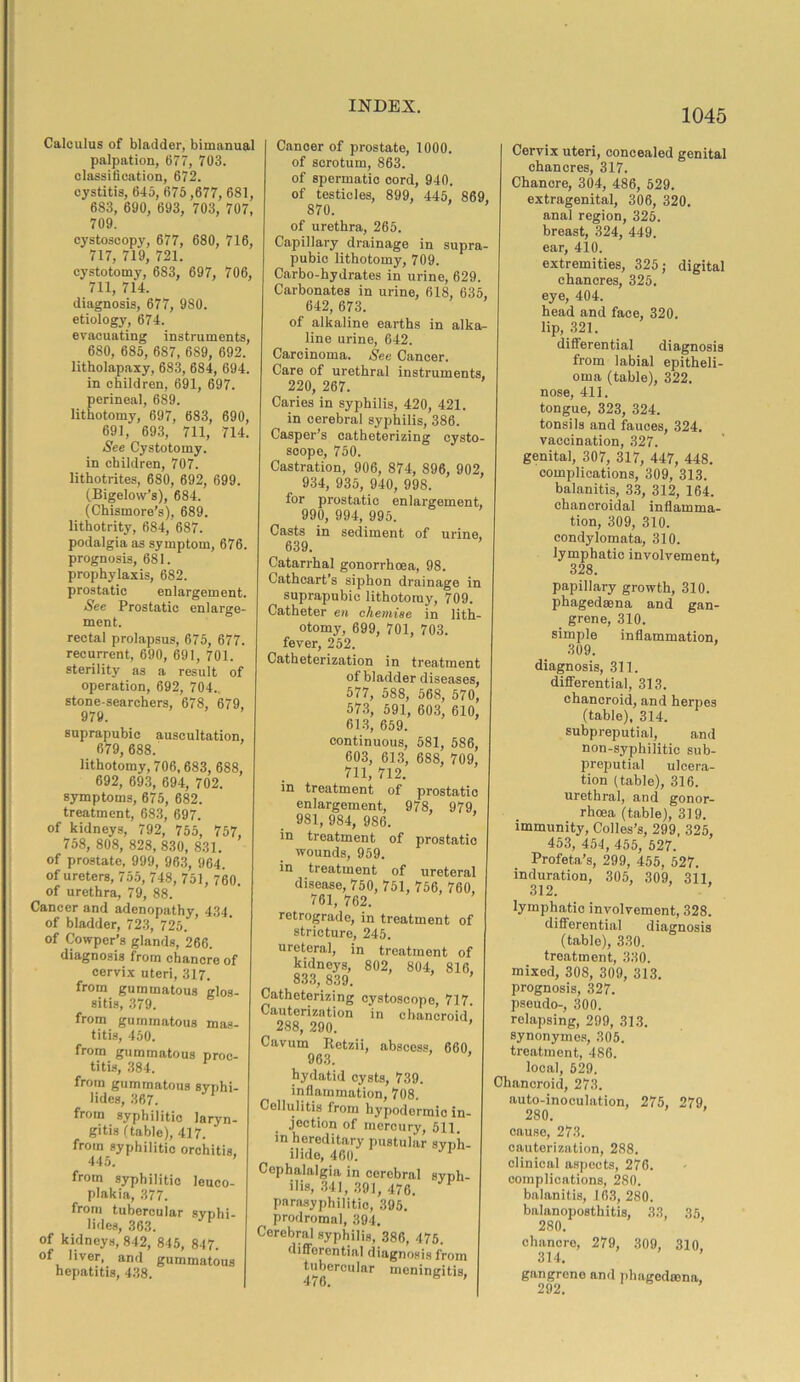 Calculus of bladder, bimanual palpation, 677, 703. classification, 672. cystitis, 645, 675,677, 681, 683, 690, 693, 703, 707, 709. cystoscopy, 677, 680, 716, 717, 719, 721. cystotomy, 683, 697, 706, 711, 714. diagnosis, 677, 980. etiology, 674. evacuating instruments, 680, 685, 687, 689, 692. litholapaxy, 683, 684, 694. in children, 691, 697. perineal, 689. lithotomy, 697, 683, 690, 691, 693, 711, 714. See Cystotomy, in children, 707. lithotrites, 680, 692, 699. (Bigelow’s), 684. (Chismore’s), 689. lithotrity, 684, 687. podalgia as symptom, 676. prognosis, 681. prophylaxis, 682. prostatic enlargement. See Prostatic enlarge- ment. rectal prolapsus, 675, 677. recurrent, 690, 691, 701. sterility as a result of operation, 692, 704.. stone-searchers, 678, 679. 979. suprapubic auscultation, 679, 688. lithotomy, 706, 683, 688, 692, 693, 694, 702. symptoms, 675, 682. treatment, 683, 697. of kidneys, 792, 755, 757, 758, 808, 828, 830, 831. of prostate, 999, 963, 964. of ureters, 755, 748, 751, 760. of urethra, 79, 88. Cancer and adenopathy, 434. of bladder, 723, 725. of Cowper’s glands, 266. diagnosis from chancre of cervix uteri, 317. from gummatous glos- sitis, 379. from gummatous mas- titis, 450. from gummatous proc- titis, 384. from gummatous syphi- lides, 367. from syphilitic laryn- gitis (table), 417. from syphilitic orchitis, 445. from syphilitic leuco- plakia, 377. from tubercular syphi- lides, 363. P of kidneys, 842, 845, 847. of liver, and gummatous hepatitis, 438. Cancer of prostate, 1000. of scrotum, 863. of spermatic cord, 940. of testicles, 899, 445, 869, 870. of urethra, 265. Capillary drainage in supra- pubic lithotomy, 709. Carbo-hydrates in urine, 629. Carbonates in urine, 618, 635, 642, 673. of alkaline earths in alka- line urine, 642. Carcinoma. See Cancer. Care of urethral instruments, 220, 267. Caries in syphilis, 420, 421. in cerebral syphilis, 386. Casper’s catheterizing cysto- scope, 750. Castration, 906, 874, 896, 902, 934, 935, 940, 998. for prostatic enlargement, 990, 994, 995. Casts in sediment of urine, 639. Catarrhal gonorrhoea, 98. Cathcart’s siphon drainage in suprapubic lithotomy, 709. Catheter en chemise in lith- otomy, 699, 701, 703. fever, 252. Catheterization in treatment of bladder diseases, 577, 588, 568, 570, 573, 591, 603, 610, 613, 659. continuous, 581, 586, 603, 613, 688, 709, 711, 712. in treatment of prostatic enlargement, 978, 979, 981, 984, 986. in treatment of prostatic wounds, 959. in treatment of ureteral disease, 750, 751, 756, 760, 761, 762. retrograde, in treatment of stricture, 245. ureteral, in treatment of kidneys, 802, 804, 816, 833, 839. Catheterizing cystoscopo, 717. Cauterization in chancroid. 288, 290. ’ Cavum Retzii abscess, 660 963. hydatid cysts, 739. inflammation, 708. Cellulitis from hypodermic in- jection of mercury, 511. in hereditary pustular svnh- ilide, 460. J Cephalalgia in cerebral syph- ilis, 341, 391, 476. P parasyphilitic, 395. prodromal, 394. Cerebral syphilis, 386, 475. differential diagnosis from tubercular meningitis, 476. b ’ 1045 Cervix uteri, concealed genital chancres, 317. Chancre, 304, 486, 529. extragenital, 306, 320. anal region, 325. breast, 324, 449. ear, 410. extremities, 325; digital chancres, 325. eye, 404. head and face, 320. lip, 321. differential diagnosis from labial epitheli- oma (table), 322. nose, 411. tongue, 323, 324. tonsils and fauces, 324. vaccination, 327. genital, 307, 317, 447, 448. complications, 309, 313. balanitis, 33, 312, 164. chancroidal inflamma- tion, 309, 310. condylomata, 310. lymphatic involvement, 328. papillary growth, 310. phagedaena and gan- grene, 310. simple inflammation, 309. diagnosis, 311. differential, 313. chancroid, and herpes (table), 314. subpreputial, and non-syphilitic sub- preputial ulcera- tion (table), 316. urethral, and gonor- rhoea (table), 319. immunity, Colles’s, 299, 325, 453, 454, 455, 527. Profeta’s, 299, 455, 527. induration, 305, 309, 311, 312. lymphatic involvement, 328. differential diagnosis (table), 330, treatment, 330. mixed, 308, 309, 313. prognosis, 327. pseudo-, 300. relapsing, 299, 313. synonymos, 305. treatment, 486. local, 529. Chancroid, 273. auto-inoculation, 275, 279 280. cause, 273. cauterization, 288. clinical aspects, 276. complications, 280. balanitis, 163, 280. balanoposthitis, 33, 35 280. chancre, 279, 309, 310, gangrene 292. and phagedsena,