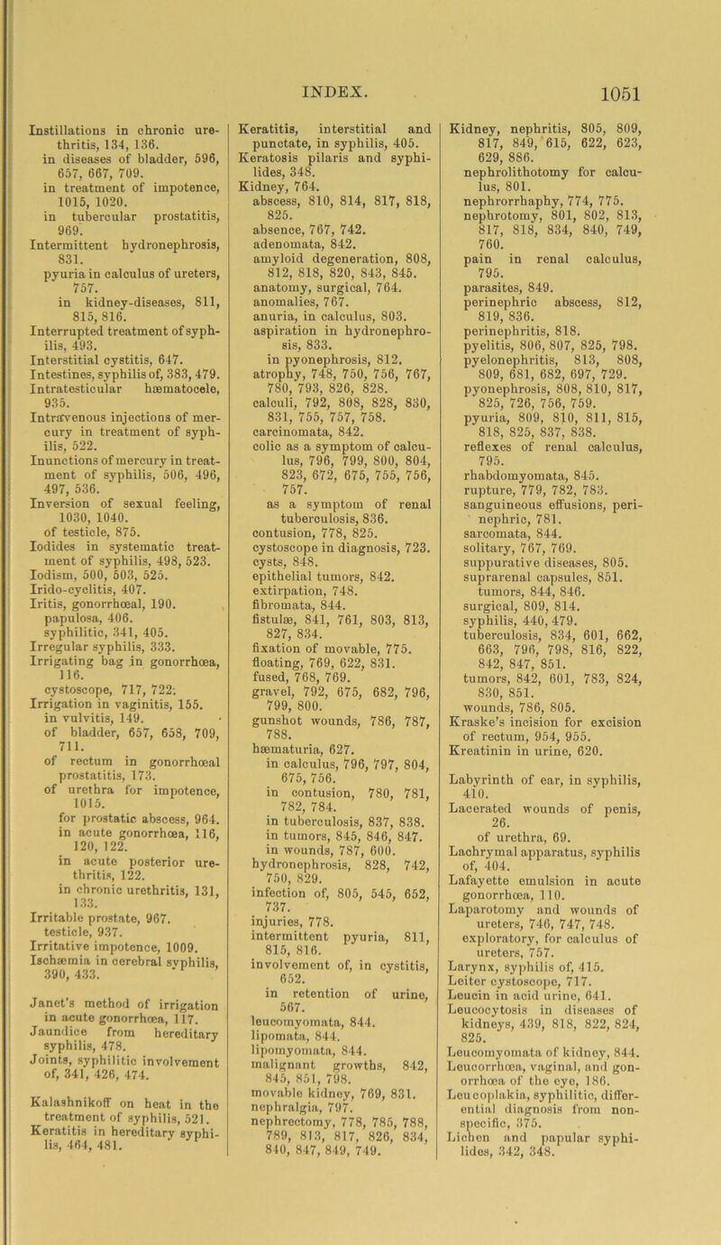 Instillations in chronic ure- thritis, 134, 136. in diseases of bladder, 596, 657, 667, 709. in treatment of impotence, 1015, 1020. in tubercular prostatitis, 969'. Intermittent hydronephrosis, 831. pyuria in calculus of ureters, 757. in kidney-diseases, 811, 815, 816. Interrupted treatment of syph- ilis, 493. Interstitial cystitis, 647. Intestines, syphilis of, 383, 479. Intratesticular haematocele, 935. Intravenous injections of mer- cury in treatment of syph- ilis, 522. Inunctions of mercury in treat- ment of syphilis, 506, 496, 497, 536. Inversion of sexual feeling, 1030, 1040. of testicle, 875. Iodides in systematic treat- ment of syphilis, 498, 523. Iodism, 500, 503, 525. Irido-cyclitis, 407. Iritis, gonorrhoeal, 190. papulosa, 406. syphilitic, 341, 405. Irregular syphilis, 333. Irrigating bag in gonorrhoea, 116. cystoscope, 717, 722: Irrigation in vaginitis, 155. in vulvitis, 149. of bladder, 657, 658, 709, 711. of rectum in gonorrhoeal prostatitis, 173. of urethra for impotence, 1015. for prostatic abscess, 964. in acute gonorrhoea, 116, 120, 122. in acute posterior ure- thritis, 122. in chronic urethritis, 131, 133. Irritable prostate, 967. testicle, 937. Irritative impotence, 1009. Ischaemia in cerebral svphilis, 390, 433. Janet's method of irrigation in acute gonorrhoea, 117. Jaundice from hereditary syphilis, 478. Joints, syphilitic involvement of, 341, 426, 474. KalashnikofF on heat in the treatment of syphilis, 521. Keratitis in hereditary syphi- lis, 464, 481. Keratitis, interstitial and punctate, in syphilis, 405. Keratosis pilaris and syphi- lides, 348. Kidney, 764. abscess, 810, 814, 817, 818, 825. absence, 767, 742. adenomata, 842. amyloid degeneration, 808, 812, 818, 820, 843, 845. anatomy, surgical, 764. anomalies, 767. anuria, in calculus, 803. aspiration in hydronephro- sis, 833. in pyonephrosis, 812. atrophy, 748, 750, 756, 767, 780, 793, 826, 828. calculi, 792, 808, 828, 830, 831, 755, 757, 758. carcinomata, 842. colic as a symptom of calcu- lus, 796, 799, 800, 804, 823, 672, 675, 755, 756, 757. as a symptom of renal tuberculosis, 836. contusion, 778, 825. cystoscope in diagnosis, 723. cysts, 848. epithelial tumors, 842. extirpation, 748. fibromata, 844. fistulas, 841, 761, 803, 813, 827, 834. fixation of movable, 775. floating, 769, 622, 831. fused, 768, 769. gravel, 792, 675, 682, 796, 799, 800. gunshot wounds, 786, 787, 788. haematuria, 627. in calculus, 796, 797, 804, 675, 756. in contusion, 780, 781, 782, 784. in tuberculosis, 837, 838. in tumors, 845, 846, 847. in wounds, 787, 600. hydronephrosis, 828, 742, 750, 829. infection of, 805, 545, 652, 737. injuries, 778. intermittent pyuria, 811, 815, 816. involvement of, in cystitis, 652. in retention of urine, 567. leucomyomata, 844. lipomata, 844. lipomyomata, 844. malignant growths, 842, 845, 851, 798. movable kidney, 769, 831. nephralgia, 797. nephrectomy, 778, 785, 788, 789, 813, 817, 826, 834, 840, 847, 849, 749. Kidney, nephritis, 805, 809, 817, 849, 615, 622, 623, 629, 886. nephrolithotomy for calcu- lus, 801. nephrorrhaphy, 774, 775. nephrotomy, 801, 802, 813, 817, 818, 834, 840, 749, 760. pain in renal calculus, 795. parasites, 849. perinephric abscess, 812, 819, 836. perinephritis, 818. pyelitis, 806, 807, 825, 798. pyelonephritis, 813, 808, 809, 681, 682, 697, 729. pyonephrosis, 808, 810, 817, 825, 726, 756, 759. pyuria, 809, 810, 811, 815, 818, 825, 837, 838. reflexes of renal calculus, 795. rhabdomyomata, 845. rupture, 779, 782, 783. sanguineous effusions, peri- nephric, 781. sarcomata, 844. solitary, 767, 769. suppurative diseases, 805. suprarenal capsules, 851. tumors, 844, 846. surgical, 809, 814. syphilis, 440, 479. tuberculosis, 834, 601, 662, 663, 796, 798, 816, 822, 842, 847, 851. tumors, 842, 601, 783, 824, 830, 851. wounds, 786, 805. Kraske’s incision for excision of rectum, 954, 955. Kreatinin in urine, 620. Labyrinth of ear, in syphilis, 410. Lacerated wounds of penis, 26. of urethra, 69. Lachrymal apparatus, syphilis of, 404. Lafayette emulsion in acute gonorrhoea, 110. Laparotomy and wounds of ureters, 746, 747, 748. exploratory, for calculus of ureters, 757. Larynx, syphilis of, 415. Leiter cystoscope, 717. Leucin in acid urine, 641. Leucocytosis in diseases of kidneys, 439, 818, 822, 824, 825. Leucomyomata of kidney, 844. Leuoorrhoea, vaginal, and gon- orrhoea of the eye, 186. Leucoplakia, syphilitic, differ- ential diagnosis from non- specific, 375. Lichen and papular syphi- lides, 342, 348.