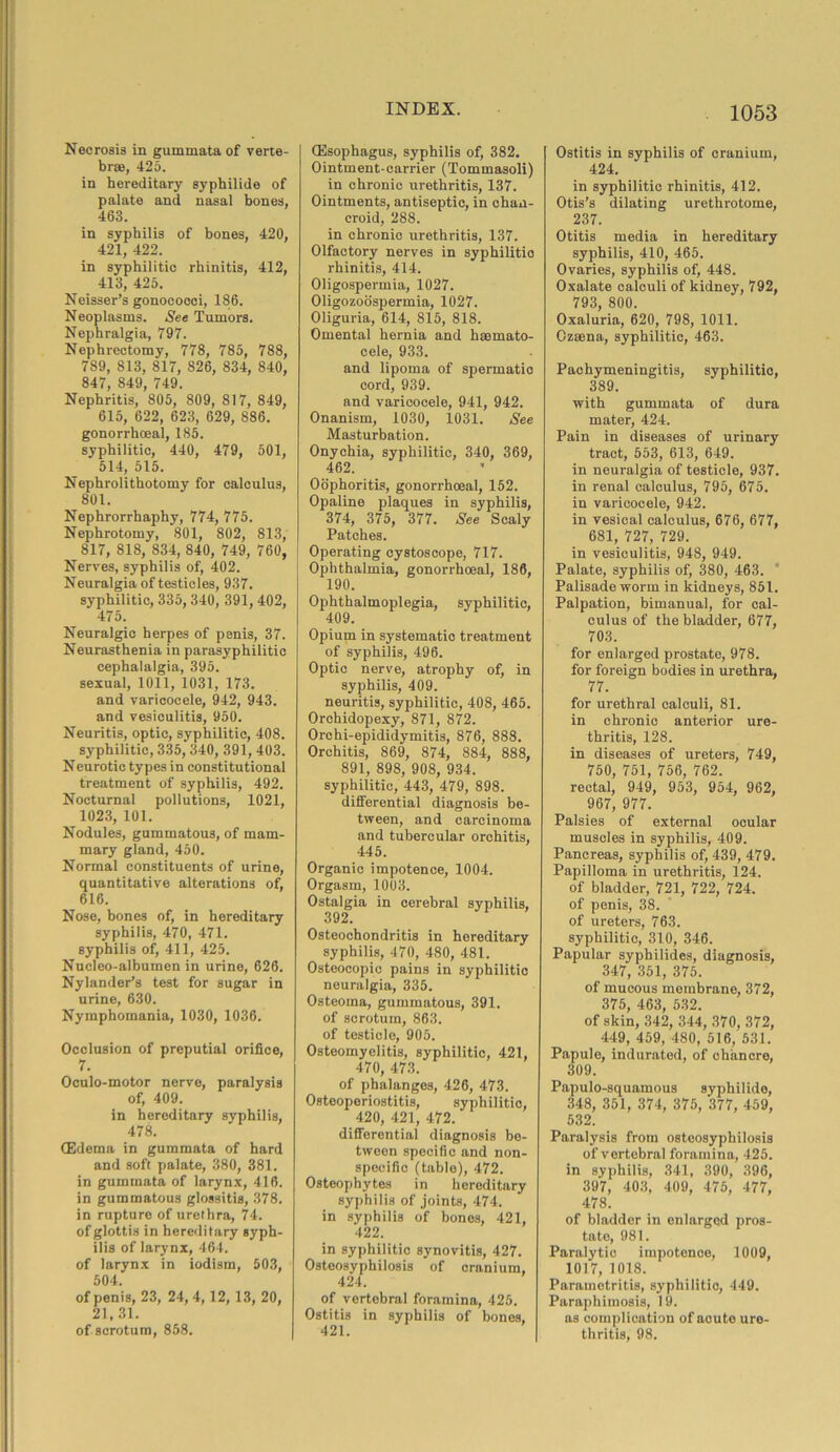 Necrosis in gummata of verte- bras, 425. in hereditary syphilide of palate and nasal bones, 463. in syphilis of bones, 420, 421, 422. in syphilitic rhinitis, 412, 413, 425. Neisser’s gonococci, 186. Neoplasms. See Tumors. Nephralgia, 797. Nephrectomy, 778, 785, 788, 789, 813, 817, S26, 834, 840, 847, 849, 749. Nephritis, 805, 809, 817, 849, 615, 622, 623, 629, 886. gonorrhoeal, 185. syphilitic, 440, 479, 501, 514, 515. Nephrolithotomy for calculus, 801. Nephrorrhaphy, 774, 775. Nephrotomy, 801, 802, 813, 817, 818, 834, 840, 749, 760, Nerves, syphilis of, 402. Neuralgia of testicles, 937. syphilitic, 335, 340, 391,402, 475. Neuralgic herpes of penis, 37. Neurasthenia in parasyphilitic cephalalgia, 395. sexual, 1011, 1031, 173. and varicocele, 942, 943. and vesiculitis, 950. Neuritis, optic, syphilitic, 408. syphilitic, 335, 340, 391, 403. Neurotic types in constitutional treatment of syphilis, 492. Nocturnal pollutions, 1021, 1023, 101. Nodules, gummatous, of mam- mary gland, 450. Normal constituents of urine, quantitative alterations of, 616. Nose, bones of, in hereditary syphilis, 470, 471. syphilis of, 411, 425. Nucleo-albumen in urine, 626. Nylander’s test for sugar in urine, 630. Nymphomania, 1030, 1036. Occlusion of preputial orifice, 7. Oculo-motor nerve, paralysis of, 409. in hereditary syphilis, 478. (Edema in gummata of hard and soft palate, 380, 381. in gummata of larynx, 416. in gummatous glossitis, 378. in rupture of urethra, 74. of glottis in hereditary syph- ilis of larynx, 464. of larynx in iodism, 503, 504. of penis, 23, 24, 4, 12, 13, 20, 21,31. of scrotum, 858. (Esophagus, syphilis of, 382. Ointment-carrier (Tommasoli) in chronic urethritis, 137. Ointments, antiseptic, in chan- croid, 288. in chronic urethritis, 137. Olfactory nerves in syphilitic rhinitis, 414. Oligospermia, 1027. Oligozoospermia, 1027. Oliguria, 614, 815, 818. Omental hernia and hsemato- cele, 933. and lipoma of spermatic cord, 939. and varicocele, 941, 942. Onanism, 1030, 1031. See Masturbation. Onychia, syphilitic, 340, 369, 462. Oophoritis, gonorrhoeal, 152. Opaline plaques in syphilis, 374, 375, 377. See Scaly Patches. Operating cystoscope, 717. Ophthalmia, gonorrhoeal, 186, 190. Ophthalmoplegia, syphilitic, 409. Opium in systematic treatment of syphilis, 496. Optic nerve, atrophy of, in syphilis, 409. neuritis, syphilitic, 408, 465. Orchidopexy, 871, 872. Orchi-epididymitis, 876, 888. Orchitis, 869, 874, 884, 888, 891, 898, 908, 934. syphilitic, 443, 479, 898. differential diagnosis be- tween, and carcinoma and tubercular orchitis, 445. Organic impotence, 1004. Orgasm, 1003. Ostalgia in cerebral syphilis, 392. Osteochondritis in hereditary syphilis, 470, 480, 481. Osteocopic pains in syphilitic neuralgia, 335. Osteoma, gummatous, 391. of scrotum, 863. of testicle, 905. Osteomyelitis, syphilitic, 421, 470, 473. of phalanges, 426, 473. Osteoperiostitis, syphilitio, 420, 421, 472. differential diagnosis be- tween specific and non- specific (table), 472. Osteophytes in hereditary syphilis of joints, 474. in syphilis of bones, 421, 422. in syphilitic synovitis, 427. Osteosyphilosis of cranium, 424. of vertebral foramina, 425. Ostitis in syphilis of bones, 421. 1053 Ostitis in syphilis of cranium, 424. in syphilitic rhinitis, 412. Otis’s dilating urethrotome, 237. Otitis media in hereditary syphilis, 410, 465. Ovaries, syphilis of, 448. Oxalate calculi of kidney, 792, 793, 800. Oxaluria, 620, 798, 1011. Ozasna, syphilitic, 463. Pachymeningitis, syphilitio, 389. with gummata of dura mater, 424. Pain in diseases of urinary tract, 553, 613, 649. in neuralgia of testicle, 937. in renal calculus, 795, 675. in varicocele, 942. in vesical calculus, 676, 677, 681, 727, 729. in vesiculitis, 948, 949. Palate, syphilis of, 380, 463. ' Palisade worm in kidneys, 851. Palpation, bimanual, for cal- culus of the bladder, 677, 703. for enlarged prostate, 978. for foreign bodies in urethra, 77. for urethral calculi, 81. in chronic anterior ure- thritis, 128. in diseases of ureters, 749, 750, 751, 756, 762. rectal, 949, 953, 954, 962, 967, 977. Palsies of external ocular muscles in syphilis, 409. Pancreas, syphilis of, 439, 479. Papilloma in urethritis, 124. of bladder, 721, 722, 724. of penis, 38. of ureters, 763. syphilitic, 310, 346. Papular syphilides, diagnosis, 347, 351, 375. of mucous membrane, 372, 375, 463, 532. of skin, 342, 344, 370, 372, 449, 459, 480, 516, 531. Papule, indurated, of chancre, 309. Papulo-squamous syphilide, 348, 351, 374, 375, 377, 459, 532. Paralysis from osteosyphilosis of vertebral foramina, 425. in syphilis, 341, 390, 396, 397, 403, 409, 475, 477, 478. of bladder in enlarged pros- tate, 981. Paralytic impotence, 1009, 1017, 1018. Parametritis, syphilitio, 449. Paraphimosis, 19. as complication of acute ure- thritis, 98.