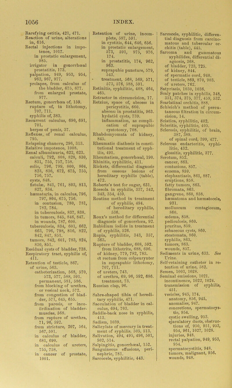 Rarefying ostitis, 421, 471. Reaction of urine, alterations in, 616. Rectal injections in impo- tence, 1017. in prostatic enlargement, 985. irrigator in gonorrhoeal prostatitis, 173. palpation, 949, 953, 954, 962, 967, 977. prolapse, from calculus of tne bladder, 675, 677. from enlarged prostate, 977. Rectum, gonorrhoea of, 159. rupture of, in lithotomy, 707, 711. syphilis of, 383. Recurrent calculus, 690, 691, 701. herpes of penis, 37. Reflexes, of renal calculus, 795. Relapsing chancre, 296, 313. Relative impotence, 1008. Renal albuminuria, 622, 623. calculi, 792, 808, 828, 830, 831, 755, 757, 758. colic, 796, 799, 800, 804, 823, 836, 672, 675, 755, 756, 757. cysts, 848. fistula}, 841, 761, 803, 813, 827, 834. h Hematuria, in calculus, 796, 797, 804, 675, 756. in contusion, 780, 781, 782, 784. in tuberculosis, 837, 838. in tumors, 845, 846, 847. in wounds, 787, 600. tuberculosis, 834, 601, 662, 663, 796, 798, 816, 822, 842, 847, 851. tumors, 842, 601, 783, 824, 830, 851. Residual cysts of bladder, 738. Respiratory tract, syphilis of, 411. Retention of testicle, 867. of urine, 563. catheterization, 568, 570, 573, 577, 588, 591. permanent, 581, 586. from blocking of urethra, or vesical neck, 572. from congestion of blad- der, 571, 645, 655. from paresis, or inco- ordination of bladder- muscles, 568. from rupture of urethra, 71, 96, 592. from stricture, 207, 564, 567, 591. in calculus of bladder, 681, 690. in calculus of ureters, 755, 758. in cancer of prostate, 1001. Retention of urine, incom- I plete, 587, 591. in cystitis, 644, 646, 656. in prostatic enlargement, 573, 591, 975, 976, 174. in prostatitis, 174, 962, 963. suprapubic puncture, 579, 543. • treatment, 568, 569, 571, 573, 576, 588, 591. Retinitis, syphilitic, 408, 464, 465. Retractor in circumcision, 17. Retzius, space of, abscess in pericystitis, 660. abscess in prostatitis, 963. hydatid cysts, 739. inflammation, as compli- cation of suprapubic cystotomy, 708. Rhabdomyomata of kidney, 845. Rheumatic diathesis in consti- tutional treatment of syph- ilis, 491. Rheumatism, gonorrhoeal, 190. Rhinitis, syphilitic, 411. Rickets, differential diagnosis from osseous losions of hereditary syphilis (table), 472. Roberts’s test for sugar, 631. Roseola in syphilis, 337, 342, 343, 354, 459. Routino method in treatment of syphilis, 494. of hereditary syphilis, 536. Roux’s method for differential diagnosis of gonorrhoea, 92. Rubidium iodide in treatment of syphilis, 526. Rupia, syphilitic, 343, 357, 363. Rupture of bladder, 608, 592. from lithotrite, 688, 696. of kidney, 779, 782, 783. o\ rectum from colpeurynter in suprapubic lithotomy, 707, 711. of ureters, 743. of urethra, 69, 96, 592, 686. treatment, 73. Russian clap, 96. Sabre-shaped tibia of heredi- tary syphilis, 471. Sacculation of bladder in cal- culus, 694, 703. Saddle-back nose in syphilis, 413. Sadism, 1039. Salicylate of mercury in treat- ment of syphilis, 505, 513. Salivation, 494, 495, 496, 501, 502, 514. Salpingitis, gonorrhoeal, 152. Sanguineous effusions, peri- nephric, 781. Sarcocele, syphilitic, 443. Sarcocele, syphilitic, differen- tial diagnosis from carcino- matous and tubercular or- chitis (table), 445. Sarcoma and gummatous syphilides, differential di- agnosis, 368. of bladder, 723, 725. of kidney, 844. of spermatic cord, 940. of testicle, 869, 870, 903. of ureters, 762. Satyriasis, 1030, 1036. Scaly patches in syphilis, 348, 351, 374, 375, 377, 459, 532. Scarlatinal orchitis, 888. Schloich’s method of percu- taneous filtration in circum- cision, 14. Sciatica, syphilitic, 402. Seloritis, syphilitic, 405. Sclerosis, syphilitic, of brain, 387, 389. of spinal cord, 399, 477. Sclorous endarteritis, syphi- litic, 432. glossitis, syphilitic, 377. Scrotum, 852. cancer, 863. contusions, 857. eczema, 859. elephantiasis, 861, 887. eruptions, 858. fatty tumors, 863. fibromata, 863. gangrene, 860, 858. hseinatoma and h Hematocele, 931. molluscum contagiosum, 860. oedema, 858. pediculosis, 860. pruritus, 869. sebaceous cysts, 860. steatomata, 860. syphilis, 863. tumors, 863. wounds, 857. Sediments in urine, 633. See Urine. Self-retaining catheter in re- tention of urine, 582. Semen, 1003, 1028. Seminal emissions, 1021. incontinence, 1022, 1024. transmission of syphilis, 451. vesicles, 945, 174. anatomy, 856, 945. anomalies, 947. concretions, spermatocys- tic, 954. cystic swelling, 953. ejaculatory ducts, obstruc- tions of, 960, 951, 953, 954, 961, 1027, 1028. injuries, 948. rectal palpation, 949, 953, 954. spermatooystitis, 948. tumors, malignant, 956. wounds, 948.