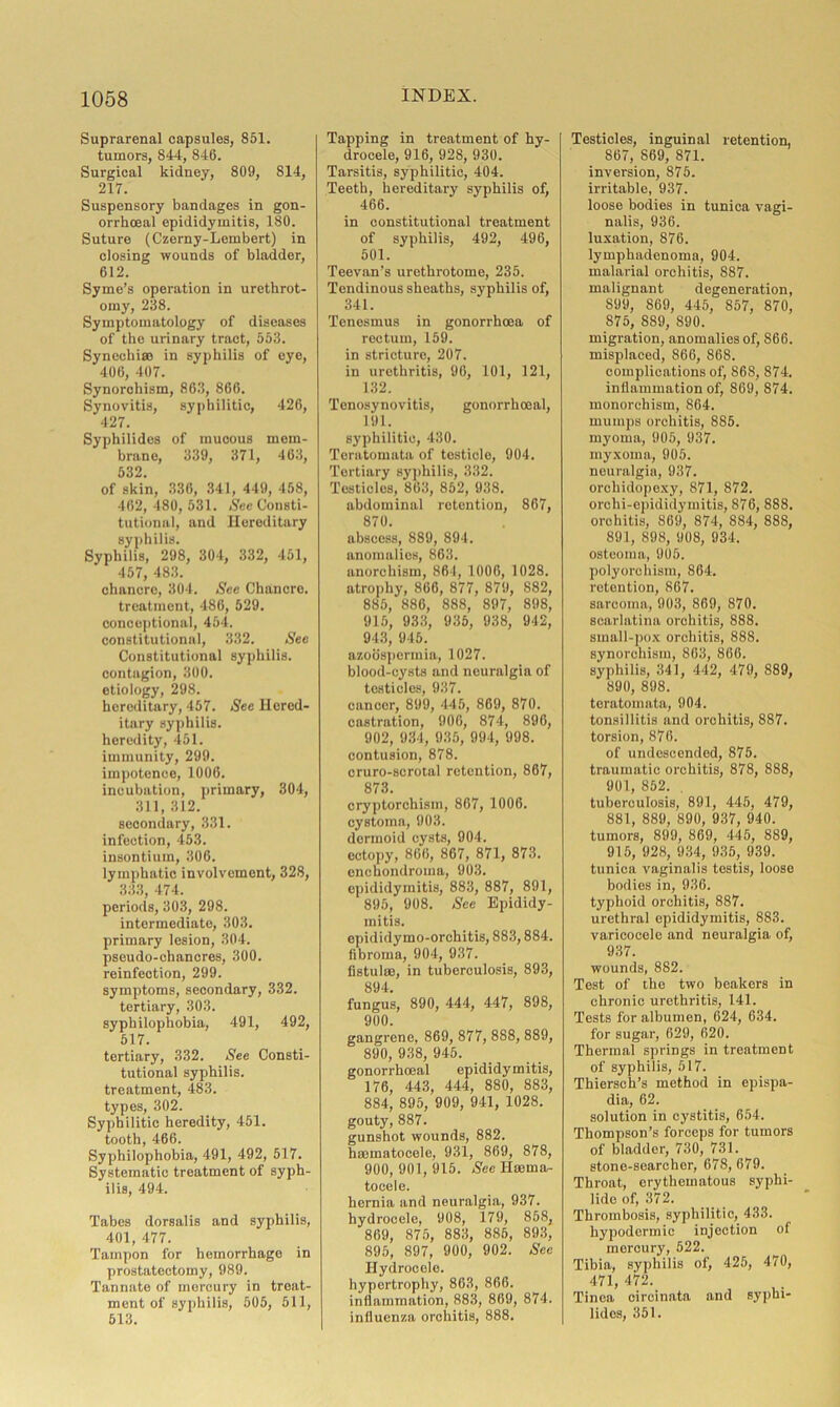 Suprarenal capsules, 851. tumors, 844, 846. Surgical kidney, 809, 814, 217. Suspensory bandages in gon- orrhoeal epididymitis, 180. Suture (Czerny-Lembert) in closing wounds of bladder, 612. Syme’s operation in urethrot- omy, 288. Symptomatology of diseases of the urinary tract, 553. Synechias in syphilis of eye, 406, 407. Synorchism, 863, 866. Synovitis, syphilitic, 426, 427. Syphilides of mucous mem- brane, 339, 371, 463, 532 of skin, 336, 341, 449, 458, 462, 480, 531. See Consti- tutional, and Hereditary syphilis. Syphilis, 298, 304, 332, 451, 457, 483. chancre, 304. See Chancre. treatment, 486, 529. conceptional, 454. constitutional, 332. Sec Constitutional syphilis, contagion, 300. etiology, 298. hereditary, 457. See Hered- itary syphilis, heredity, 451. immunity, 299. impotence, 1006. incubation, primary, 304, 311, 312. secondary, 331. infection, 453. insontium, 306. lymphatic involvement, 328, 333, 474. periods, 303, 298. intermediate, 303. primary lesion, 304. pseudo-chancres, 300. reinfection, 299. symptoms, secondary, 332. tertiary, 303. syphilophobia, 491, 492, 517. tertiary, 332. See Consti- tutional syphilis, treatment, 483. types, 302. Syphilitic heredity, 451. tooth, 466. Syphilophobia, 491, 492, 517. Systematic treatment of syph- ilis, 494. Tabes dorsalis and syphilis, 401, 477. Tampon for hemorrhage in prostatectomy, 989. Tannate of mercury in treat- ment of syphilis, 505, 511, 513. Tapping in treatment of hy- drocele, 916, 928, 930. Tarsitis, syphilitic, 404. Teeth, hereditary syphilis of, 466. in constitutional treatment of syphilis, 492, 496, 501. Teevan's urethrotome, 235. Tendinous sheaths, syphilis of, 341. Tenesmus in gonorrhoea of rectum, 159. in stricture, 207. in urethritis, 96, 101, 121, 132. Tenosynovitis, gonorrhoeal, 191. syphilitic, 430. Teratomata of testicle, 904. Tertiary syphilis, 332. Testicles, 863, 852, 938. abdominal retention, 867, 870. abscess, 889, 894. anomalies, 863. anorchism, 861, 1006, 1028. atrophy, 866, 877, 879, 882, 885, 886, 888, 897, 898, 915, 933, 935, 938, 942, 943, 945. azoospormia, 1027. blood-cysts and neuralgia of testicles, 937. cancer, 899, 445, 869, 870. castration, 906, 874, 896, 902, 931, 935, 994, 998. contusion, 878. cruro-scrotal retention, 867, 873. cryptorchism, 867, 1006. cystoma, 903. dermoid cysts, 904. ectopy, 866, 867, 871, 873. enchondroma, 903. epididymitis, 883, 887, 891, 895, 908. See Epididy- mitis. epididymo-orchitis, 883,884. fibroma, 904, 937. fistulas, in tuberculosis, 893, 894. fungus, 890, 444, 447, 898, 900. gangrene, 869, 877, 888, 889, 890, 938, 945. gonorrhoeal epididymitis, 176, 443, 444, 880, 883, 884, 895, 909, 941, 1028. gouty, 887. gunshot wounds, 882. hasmatocele, 931, 869, 878, 900, 901, 915. See Haema- tocele. hernia and neuralgia, 937. hydrocele, 908, 179, 858, 869, 875, 883, 885, 893, 895, 897, 900, 902. See Hydrocele. hypertrophy, 863, 866. inflammation, 883, 869, 874. influenza orchitis, 888. Testicles, inguinal retention, 867, 869, 871. inversion, 875. irritable, 937. loose bodies in tunica vagi- nalis, 936. luxation, 876. lymphadenoma, 904. malarial orchitis, 887. malignant degeneration, 899, 869, 445, S57, 870, 875, 889, 890. migration, anomalies of, 866. misplaced, 866, 868. complications of, 868, S74. inflammation of, 869, 874. monorchism, 864. mumps orchitis, 885. myoma, 905, 937. myxoma, 905. neuralgia, 937. orchidopexy, 871, 872. orehi-epididymitis, 876, 888. orchitis, 869, 874, 884, 888, 891, 898, 908, 934. osteoma, 905. polyorchism, 864. retention, 867. sarcoma, 903, 869, 870. scarlatina orchitis, 888. small-pox orchitis, 888. synorchism, 863, 866. syphilis, 341, 442, 479, 889, 890, 898. teratomata, 904. tonsillitis and orchitis, 887. torsion, 876. of undescended, 875. traumatic orchitis, 878, 888, 901, 852. . tuberculosis, 891, 445, 479, 881, 889, 890, 937, 940. tumors, 899, 869, 445, 889, 915, 928, 934, 935, 939. tunica vaginalis testis, loose bodies in, 936. typhoid orchitis, 887. urethral epididymitis, 883. varicocele and neuralgia of, 937. wounds, 882. Test of the two beakers in chronic urethritis, 141. Tests for albumen, 624, 634. for sugar, 629, 620. Thermal springs in treatment of syphilis, 517. Thiersch’s method in epispa- dia, 62. solution in cystitis, 654. Thompson’s forceps for tumors of bladder, 730, 731. stone-searcher, 678, 679. Throat, erythematous syphi- lide of, 372. Thrombosis, syphilitic, 433. hypodermic injection of mercury, 522. Tibia, syphilis of, 425, 470, 471, 472. Tinea cireinata and syphi- lides, 351.