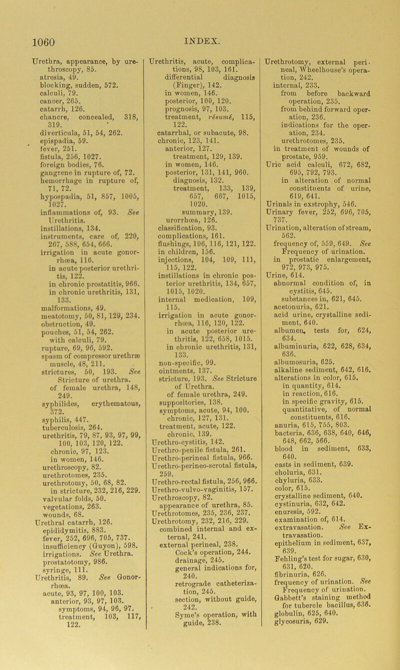 Urethra, appearance, by ure- throscopy, 85. atresia, 49. blocking, sudden, 572. calculi, 79. cancer, 265. catarrh, 126. chancre, concealed, 318, 319. diverticula, 51, 54, 262. epispadia, 59. fever, 251. fistula, 256, 1027. foreign bodies, 76. gangrene in rupture of, 72. hemorrhage in rupture of, 71, 72. hypospadia, 51, 857, 1005, 1027. inflammations of, 93. See Urethritis, instillations, 134. instruments, care of, 220, 267, 588, 654, 666. irrigation in acute gonor- rhoea, 116. in acute posterior urethri- tis, 122. in chronic prostatitis, 966. in chronic urethritis, 131, 133. malformations, 49. meatotomy, 50, 81, 129, 234. obstruction, 49. pouches, 51, 54, 262. with calculi, 79. rupture, 69, 96, 592. spasm of compressor urethras muscle, 48, 211. strictures, 50, 193. See Stricture of urethra, of female urethra, 148, 249. sypliilides, erythematous, 372. syphilis, 447. tuberculosis, 264. urethritis, 79, 87, 93, 97, 99, 100, 103, 120, 122. chronic, 97, 123. in women, 146. urethroscopy, 82. urethrotomes, 235. urethrotomy, 50, 68, 82. in stricture, 232, 216, 229. valvular folds, 50. vegetations, 263. wounds, 68. Urethral catarrh, 126. epididymitis, 883. fever, 252, 696, 705, 737. insufficiency (Guyon), 598. irrigations. See Urethra, prostatotomy, 986. syringe, 111. Urethritis, 89. See Gonor- rhoea. acute, 93, 97, 100, 103. anterior, 93, 97, 103. symptoms, 94, 96, 97. treatment, 103, 117, 122. Urethritis, acute, complica- tions, 98, 103, 161. differential diagnosis (Finger), 142. in women, 146. posterior, 100, 120. prognosis, 97, 103. treatment, rSsumS, 115, 122. catarrhal, or subacute, 98. chronic, 123, 141. anterior, 127. treatment, 129, 139. in women, 146. posterior, 131, 141, 960. diagnosis, 132. treatment, 133, 139, 057, 667, 1015, 1020. summary, 139. urorrhoea, 126. classification, 93. complications, 161. flushings, 106, 116, 121, 122. in children, 156. injections, 104, 109, 111, 115, 122. instillations in chronio pos- terior urethritis, 134, 657, 1015, 1020. internal medication, 109, 115. irrigation in acute gonor- rhoea, 116, 120, 122. in acute posterior ure- thritis, 122, 658, 1015. in chronio urethritis, 131, 133. non-specific, 99. ointments, 137. stricture, 193. See Stricture of Urethra. of female urethra, 249. suppositories, 138. symptoms, acute, 94, 100. chronic, 127, 131. treatment, acute, 122. chronic, 139. Urethro-cystitis, 142. Urethro-penile fistula, 261. Urethro-perineal fistula, 966. Urethro-perineo-scrotal fistula, 259. Urethro-rectal fistula, 256, 966. Urethro-vul vo-vaginitis, 157. Urethroscopy, 82. appearance of urethra, 85. Urethrotomes, 235, 236, 237. Urethrotomy, 232, 216, 229. combined internal and ex- ternal, 241. external perineal, 238. Cock’s operation, 244. drainage, 245. general indications for, 240. retrograde catheteriza- tion, 245. section, without guide, 242. Syme’s operation, with guide, 238. Urethrotomy, external peri- neal, Wheelhouse’s opera- tion, 242. internal, 233. from before backward operation, 235. from behind forward oper- ation, 236. indications for the oper- ation, 234. urethrotomes, 235. in treatment of wounds of prostate, 959. Urio acid calculi, 672, 682, 695, 792, 793. in alteration of normal constituents of urine, 619, 641. Urinals in exstrophy, 546. Urinary fever, 252, 696, 705, 737. Urination, alteration of stream, 562. frequenoy of, 559, 649. Sec Frequency of urination, in prostatic enlargement, 972, 973, 975. Urine, 614. abnormal condition of, in cystitis, 645. substances in, 621, 645. acotonuria, 621. acid urine, crystalline sedi- ment, 640. albumen, tests for, 624, 634. albuminuria, 622, 628, 634, 636. albumosuria, 625. alkaline sediment, 642, 616. alterations in color, 615. in quantity, 614. in reaction, 616. in specific gravity, 615. quantitative, of normal constituents, 616. anuria, 615, 755, 803. bacteria, 636, 638, 640, 646, 648, 662, 566. blood in sediment, 633, 640. casts in sediment, 639. choluria, 631. chyluria, 633. color, 615. crystalline sediment, 640. cystinuria, 632, 642. enuresis, 592. examination of, 614. extravasation. See Ex- travasation. epithelium in sediment, 637, 639. Fehling’s test for sugar, 630, 631, 620. fibrinuria, 626. frequency of urination. See Frequency of urination. Gabbett’s staining method for tubercle bacillus, 636. globulin, 626, 640. glycosuria, 629.