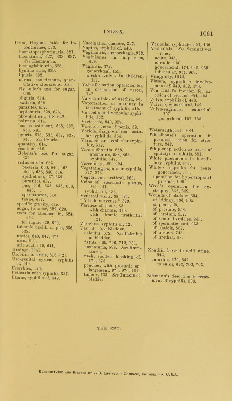 Urine, Guyon’s table for in- continence, 593. hmmatoporphyrinuria, 621. haematuria, 627, 633, 637. See Hmmaturia. haemoglobinuria, 628. hyaline casts, 639. lipuria, 632. normal constituents, quan- titative alterations, 616. Nylander’s test for sugar, 630. oliguria, 614. oxaluria, 620. parasites, 637. peptonuria, 625, 626. phosphaturia, 618, 642. polyuria, 614. pus as sediment, 635, 637, 638, 640. pyuria, 616, 635, 637, 638, 640. See Pyuria, quantity, 614. reaction, 616. Roberts’s test for sugar, 631. sediments in, 633. bacteria, 638, 640, 662. blood, 633, 640, 616. epithelium, 637, 639. parasites, 637. pus, 616, 635, 636, 638, 640. . spermatozoa, 640. tissue, 637. specific gravity, 615. sugar, tests for, 629, 620. tests for albumen in, 624. 634. for sugar, 629, 620. tubercle bacilli in pus, 636. 638. ' urates, 640, 642, 672. urea, 619. uric acid, 619, 641. Urnings, 1041. Urobilin in urine, 616, 621. Uro-genital system, syphilis of, 440. Urorrhcea, 128. Urticaria with syphilis, 337. Uterus, syphilis of, 449. Vaccination chancre, 327. Vagina, syphilis of, 448. Vaginalitis, haemorrhagic, 932. Vaginismus in impotence, 1025. Vaginitis, 372. gonorrhoea], 153. urethro-vulvo-, in children, 157. Valve formation, operation for, in obstruction of ureter, 742. Valvular folds of urethra, 50. Vaporization of mercury in treatment of syphilis, 515. Varicella and vesicular syphi- lide, 352. Varicocele, 940, 937. Varicose.veins of penis, 32. Variola, diagnosis from pustu- lar syphilide, 354. Varioloid and vesicular syphi- lide, 352. Vasa deferentia, 855. anomalies, 938, 863. syphilis, 447. Vasectomy, 992, 994. Vegetating papules in syphilis, 347, 373. Vegetations, urethral, 263. Veins of spermatic plexus, 940, 941. syphilis of, 433. Venereal warts, 38, 124. “ Verole nerveuse,” 399. Verrucas of penis, 38. with chancre, 310. with chronic urethritis, 124. Vertebras, syphilis of, 425. Vesical. See Bladder. calculus, 672. See Calculus of bladder. fistula, 669, 706, 712, 761. haematuria, 598. See Haem- aturia. neck, sudden blocking of, 572, 676. pouches, with prostatic en- largement, 973, 976, 981. tumors, 723. See Tumors of bladder. Vesicular syphilide, 351, 460. Vesiculitis. See Seminal ves- • icles. acute, 948. chronic, 950. gonorrhoeal, 174, 948, 955. tubercular, 954, 969. Viraginity, 1042. Viscera, syphilitic involve- ment of, 340, 382, 478. Von Dittel’s incision for ex- cision of rectum, 954, 955. Vulva, syphilis of, 448. Vulvitis, gonorrhoeal, 149. Vulvo-vaginitis, catarrhal, 157. gonorrhoeal, 157, 158. Weiss’s lithotrite, 684. Wheel house’s operation in perineal section for stric- ture, 242. Whip-snap action as cause of epididymo-orchitis, 881. White pneumonia in heredi- tary syphilis, 478. White’s capsules for acute gonorrhoea, 110. operation for hypertrophied prostate, 990. Wood’s operation for ex- strophy, 546, 549. Wounds of bladder, 604. of kidney, 786, 805. of penis, 25. of prostate, 958. of scrotum, 857. of seminal vesicles, 948. of spermatic cord, 938. of testicle, 882. of ureters, 743. of urethra, 68. Xanthin bases in acid urine, 642. in urine, 620, 642. calculus, 673, 792, 793. Zittmann’s decoction in treat- ment of syphilis, 506. THE END. Electrotyped and Printed by J. B. Lippincott Company, Philadelphia, U.S.A.