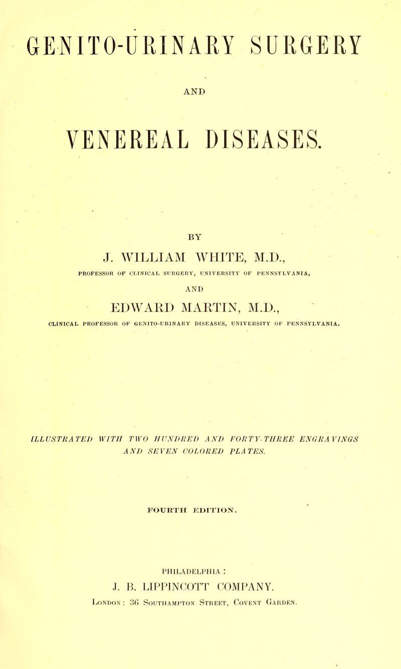 GENITOURINARY SURGERY AND VENEREAL DISEASES. BY J. WILLIAM AVHITE, M.D., PROFESSOR OF CLINICAL SURGERY, UNIVERSITY OF PENNSYLVANIA, AND EDWARD MARTIN, M.D., CLINICAL PROFESSOR OF BENITO-URINARY DISEASES, UNIVERSITY OF PENNSYLVANIA. ILLUSTRATED WITH TWO HUNDRED AND FORTY-THREE ENGRAVINGS AND SEVEN COLORED PLATES. FOURTH TUITION. PHILADELPHIA : J. B. LIPPINCOTT COMPANY. London: 36 Southampton Street, Covent Garden.