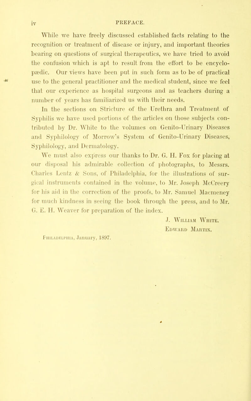 While we have freely discussed established facts relating to the recognition or treatment of disease or injury, and important theories bearing on questions of surgical therapeutics, we have tried to avoid the confusion which is apt to result from the effort to be encyclo- psedic. Our views have been put in such form as to be of practical use to the general practitioner and the medical student, since we feel that our experience as hospital surgeons and as teachers during a number of years has familiarized us with their needs. In the sections on Stricture of the Urethra and Treatment of Syphilis we have used portions of the articles on those subjects con- tributed by Dr. White to the volumes on Cenito-Urinary Diseases and Syphilology of Morrow’s System of Genito-Urinary Diseases, Syphilology, and Dermatology. We must also express our thanks to Dr. G. H. Fox for placing at our disposal his admirable collection of photographs, to Messrs. Charles Lentz & Sons, of Philadelphia, for the illustrations of sur- gical instruments contained in the volume, to Mr. Joseph McCreery for his aid in the correction of the proofs, to Mr. Samuel Macmeney for much kindness in seeing the book through the press, and to Mr. G. E. H. Weaver for preparation of the index. J. William White. Edward Martin. Philadelphia, January, 1897.