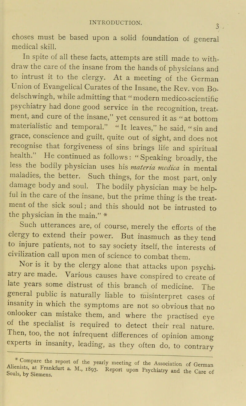 3 . choses must be based upon a solid foundation of general medical skill. In spite of all these facts, attempts are still made to with- draw the care of the insane from the hands of physicians and to inti ust it to the clergy. At a meeting of the German Union of Evangelical Curates of the Insane, the Rev. von Bo- delschwingh, while admitting that “ modern medico-scientific psychiatry had done good service in the recognition, treat- ment, and cure of the insane,” yet censured it as “ at bottom materialistic and temporal.” “ It leaves,” he said, “sin and grace, conscience and guilt, quite out of sight, and does not recognise that forgiveness of sins brings life and spiritual health. He continued as follows : “ Speaking broadly, the less the bodily physician uses his materia medica in mental maladies, the better. Such things, for the most part, only damage body and soul. The bodily physician may be help- ful in the care of the insane, but the prime thing is the treat- ment of the sick soul; and this should not be intrusted to the physician in the main.” * Such utterances are, of course, merely the efforts of the clergy to extend their power. But inasmuch as they tend to injure patients, not to say society itself, the interests of civilization call upon men of science to combat them. Nor is it by the clergy alone that attacks upon psychi- atry are made. Various causes have conspired to create of late years some distrust of this branch of medicine. The general public is naturally liable to misinterpret cases of insanity in which the symptoms are not so obvious that no onlooker can mistake them, and where the practised eye of the specialist is required to detect their real nature. Then, too, the not infrequent differences of opinion among experts in insanity, leading, as they often do, to contrary Compare the report of the yearly meeting of the Association of German ou.s,'Sby stme™ *• M l893' R'P0,t P0n **“*** “d ^re of