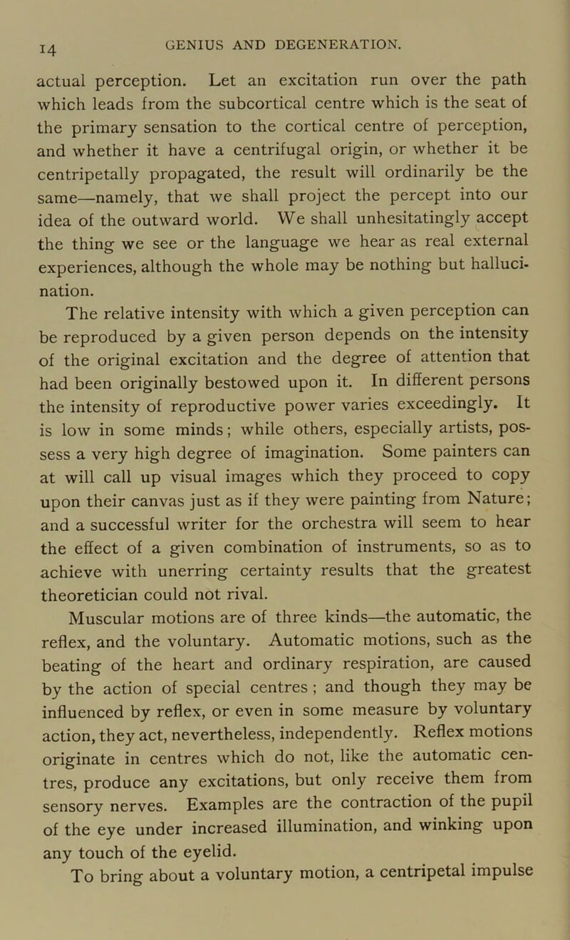 actual perception. Let an excitation run over the path which leads from the subcortical centre which is the seat of the primary sensation to the cortical centre of perception, and whether it have a centrifugal origin, or whether it be centripetally propagated, the result will ordinarily be the same—namely, that we shall project the percept into our idea of the outward world. We shall unhesitatingly accept the thing we see or the language we hear as real external experiences, although the whole may be nothing but halluci- nation. The relative intensity with which a given perception can be reproduced by a given person depends on the intensity of the original excitation and the degree of attention that had been originally bestowed upon it. In different persons the intensity of reproductive power varies exceedingly. It is low in some minds; while others, especially artists, pos- sess a very high degree of imagination. Some painters can at will call up visual images which they proceed to copy upon their canvas just as if they were painting from Nature; and a successful writer for the orchestra will seem to hear the effect of a given combination of instruments, so as to achieve with unerring certainty results that the greatest theoretician could not rival. Muscular motions are of three kinds—the automatic, the reflex, and the voluntary. Automatic motions, such as the beating of the heart and ordinary respiration, are caused by the action of special centres ; and though they may be influenced by reflex, or even in some measure by voluntary action, they act, nevertheless, independently. Reflex motions originate in centres which do not, like the automatic cen- tres, produce any excitations, but only receive them from sensory nerves. Examples are the contraction of the pupil of the eye under increased illumination, and winking upon any touch of the eyelid. To bring about a voluntary motion, a centripetal impulse