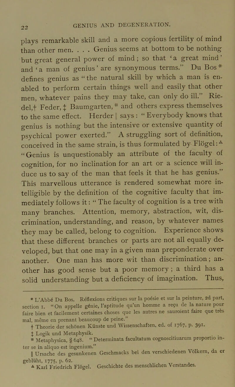 plays remarkable skill and a more copious fertility of mind than other men. . . . Genius seems at bottom to be nothing but great general power of mind ; so that ‘ a great mind and ‘ a man of genius ’ are synonymous terms.” Du Bos * * defines genius as “ the natural skill by which a man is en- abled to perform certain things well and easily that other men, whatever pains they may take, can only do ill. Kde- del,f Feder, % Baumgarten, # and others express themselves to the same effect. Herder || says : “ Everybody knows that genius is nothing but the intensive or extensive quantity of psychical power exerted.” A struggling sort of definition, conceived in the same strain, is thus formulated by Flogel:A “ Genius is unquestionably an attribute of the faculty of cognition, for no inclination for an art or a science will in- duce us to say of the man that feels it that he has genius. This marvellous utterance is rendered somewhat more in- telligible by the definition of the cognitive faculty that im- mediately follows it: “ The faculty of cognition is a tree with many branches. Attention, memory, abstraction, wit, dis- crimination, understanding, and reason, by whatever names they may be called, belong to cognition. Experience shows that these different branches or parts are not all equally de- veloped, but that one may in a given man preponderate over another. One man has more wit than discrimination; an- other has good sense but a poor memory ; a third has a solid understanding but a deficiency of imagination. Thus, * L’Abbd Du Bos. Reflexions critiques sur la poesie et sur la peinture, 2d part, section I. “On appelle gdnie, l’aptitude qu’un homme a re?u de la nature pour faire bien et facilement certaines choses que les autres ne sauroient faire que tr£s mal, meme en prenant beaucoup de peine. f Theorie der schonen Kiinste und Wissenschaften, ed. of 1767. P- 39I> \ Logik und Metaphysik. * Metaphysica, § 648. “ Determinata facultatum cognoscitiuarum proportio in- ter se in aliquo est ingenium.” | Ursache des gesunkenen Geschmacks bei den verschiedenen Volkern, da er gebliiht, 1775, p. 62. a Karl Friedrich Flogel. Geschichte des menschlichen Verstandes.