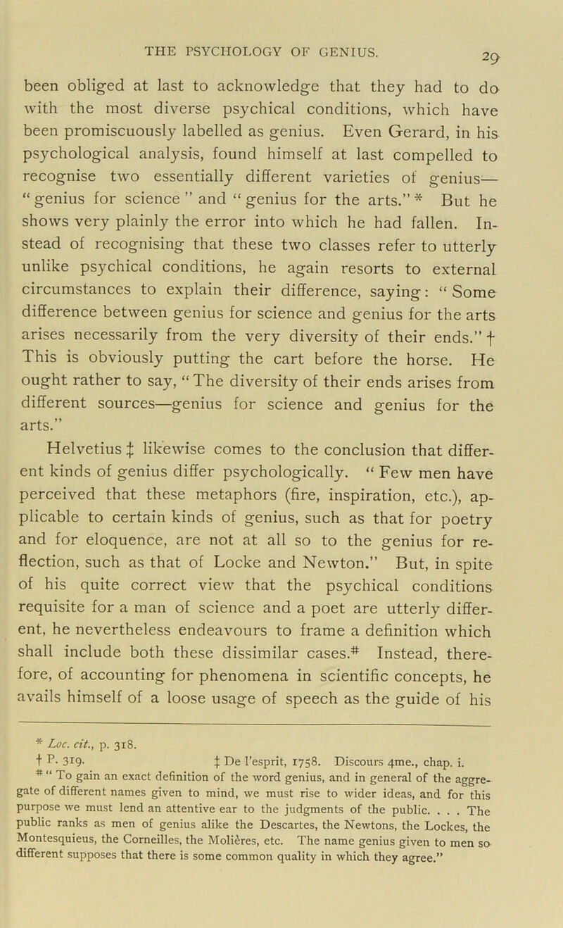 29 been obliged at last to acknowledge that they had to do with the most diverse psychical conditions, which have been promiscuously labelled as genius. Even Gerard, in his psychological analysis, found himself at last compelled to recognise two essentially different varieties of genius— “ genius for science ” and “ genius for the arts.” * But he shows very plainly the error into which he had fallen. In- stead of recognising that these two classes refer to utterly unlike psychical conditions, he again resorts to external circumstances to explain their difference, saying: “ Some difference between genius for science and genius for the arts arises necessarily from the very diversity of their ends.” f This is obviously putting the cart before the horse. He ought rather to say, “The diversity of their ends arises from different sources—genius for science and genius for the arts.” Helvetius % likewise comes to the conclusion that differ- ent kinds of genius differ psychologically. “ Few men have perceived that these metaphors (fire, inspiration, etc.), ap- plicable to certain kinds of genius, such as that for poetry and for eloquence, are not at all so to the genius for re- flection, such as that of Locke and Newton.” But, in spite of his quite correct view that the psychical conditions requisite for a man of science and a poet are utterly differ- ent, he nevertheless endeavours to frame a definition which shall include both these dissimilar cases.* Instead, there- fore, of accounting for phenomena in scientific concepts, he avails himself of a loose usage of speech as the guide of his * Loc. cit., p. 318. t P- 3X9- X De l’esprit, 1758. Discours 4me., chap. i. # “ To gain an exact definition of the word genius, and in general of the aggre- gate of different names given to mind, we must rise to wider ideas, and for this purpose we must lend an attentive ear to the judgments of the public. . . . The public ranks as men of genius alike the Descartes, the Newtons, the Lockes, the Montesquieus, the Corneilles, the Moli^res, etc. The name genius given to men so different supposes that there is some common quality in which they agree.”