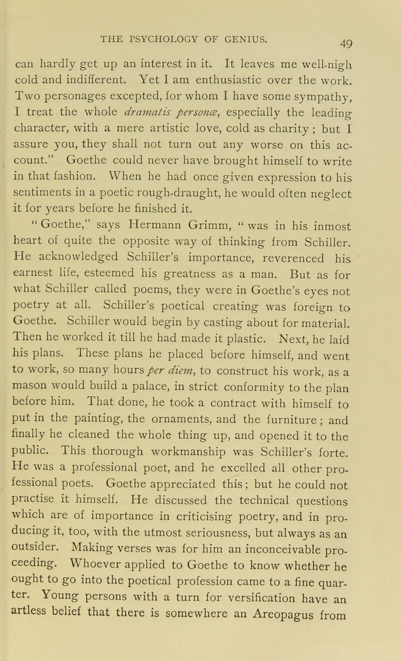 49 can hardly get up an interest in it. It leaves me well-nigh cold and indifferent. Yet I am enthusiastic over the work. Two personages excepted, for whom I have some sympathy, I treat the whole dramatis personas, especially the leading character, with a mere artistic love, cold as charity ; but I assure you, they shall not turn out any worse on this ac- count.” Goethe could never have brought himself to write in that fashion. When he had once given expression to his sentiments in a poetic rough-draught, he would often neglect it for years before he finished it. “ Goethe,” says Hermann Grimm, “ was in his inmost heart of quite the opposite way of thinking from Schiller. He acknowledged Schiller’s importance, reverenced his earnest life, esteemed his greatness as a man. But as for what Schiller called poems, they were in Goethe’s eyes not poetry at all. Schiller’s poetical creating was foreign to Goethe. Schiller would begin by casting about for material. Then he worked it till he had made it plastic. Next, he laid his plans. These plans he placed before himself, and went to work, so many hours per diem, to construct his work, as a mason would build a palace, in strict conformity to the plan before him. That done, he took a contract with himself to put in the painting, the ornaments, and the furniture ; and finally he cleaned the whole thing up, and opened it to the public. This thorough workmanship was Schiller’s forte. He was a professional poet, and he excelled all other pro- fessional poets. Goethe appreciated this; but he could not practise it himself. He discussed the technical questions which are of importance in criticising poetry, and in pro- ducing it, too, with the utmost seriousness, but always as an outsider. Making verses was for him an inconceivable pro- ceeding. Whoever applied to Goethe to know whether he ought to go into the poetical profession came to a fine quar- ter. Young persons with a turn for versification have an artless belief that there is somewhere an Areopagus from