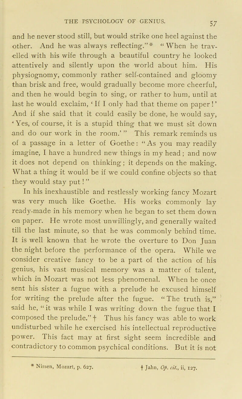 and he never stood still, but would strike one heel against the other. And he was always reflecting.”* “When he trav- elled with his wife through a beautiful country he looked attentively and silently upon the world about him. His physiognomy, commonly rather self-contained and gloomy than brisk and free, would gradually become more cheerful, and then he would begin to sing, or rather to hum, until at last he would exclaim, ‘ If I only had that theme on paper! ’ And if she said that it could easily be done, he would say, 'Yes, of course, it is a stupid thing that we must sit down and do our work in the room.’ ” This remark reminds us of a passage in a letter of Goethe: “As you may readily imagine, I have a hundred new things in my head ; and now it does not depend on thinking; it depends on the making. What a thing it would be if we could confine objects so that they would stay put! ” In his inexhaustible and restlessly working fancy Mozart was very much like Goethe. His works commonly lay ready-made in his memory when he began to set them down on paper. He wrote most unwillingly, and generally waited till the last minute, so that he was commonly behind time. It is well known that he wrote the overture to Don Juan the night before the performance of the opera. While we consider creative fancy to be a part of the action of his genius, his vast musical memory was a matter of talent, which in Mozart was not less phenomenal. When he once sent his sister a fugue with a prelude he excused himself for writing the prelude after the fugue. “ The truth is,” said he, “ it was while I was writing down the fugue that I composed the prelude.” f Thus his fancy was able to work undisturbed while he exercised his intellectual reproductive power. This fact may at first sight seem incredible and contradictory to common psychical conditions. But it is not Nissen, Mozart, p. 627. f Jahn, Op. cit., ii, 127.