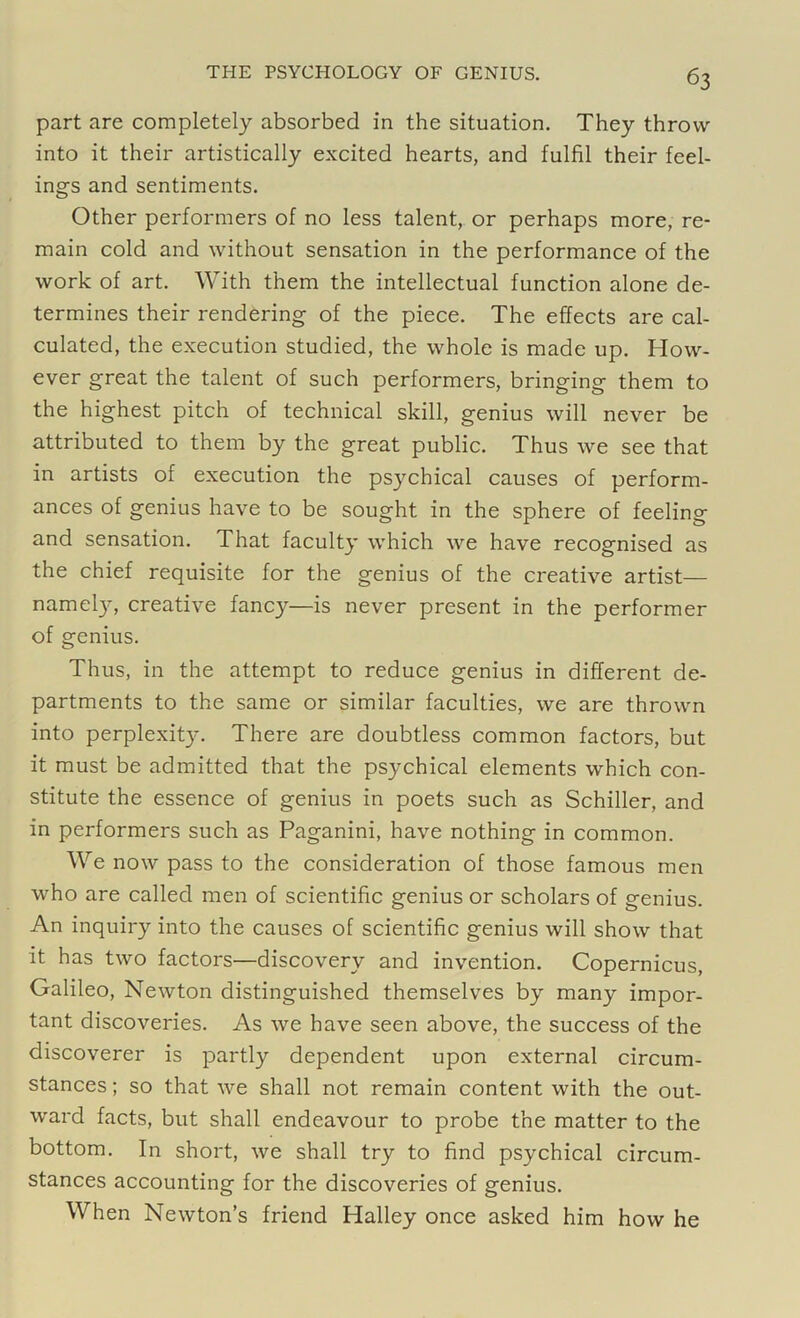 part are completely absorbed in the situation. They throw into it their artistically excited hearts, and fulfil their feel- ings and sentiments. Other performers of no less talent, or perhaps more, re- main cold and without sensation in the performance of the work of art. With them the intellectual function alone de- termines their rendering of the piece. The effects are cal- culated, the execution studied, the whole is made up. How- ever great the talent of such performers, bringing them to the highest pitch of technical skill, genius will never be attributed to them by the great public. Thus we see that in artists of execution the psychical causes of perform- ances of genius have to be sought in the sphere of feeling and sensation. That faculty which we have recognised as the chief requisite for the genius of the creative artist— namely, creative fancy—is never present in the performer of genius. Thus, in the attempt to reduce genius in different de- partments to the same or similar faculties, we are thrown into perplexity. There are doubtless common factors, but it must be admitted that the psychical elements which con- stitute the essence of genius in poets such as Schiller, and in performers such as Paganini, have nothing in common. We now pass to the consideration of those famous men who are called men of scientific genius or scholars of genius. An inquiry into the causes of scientific genius will show that it has two factors—discovery and invention. Copernicus, Galileo, Newton distinguished themselves by many impor- tant discoveries. As we have seen above, the success of the discoverer is partly dependent upon external circum- stances ; so that we shall not remain content with the out- ward facts, but shall endeavour to probe the matter to the bottom. In short, we shall try to find psychical circum- stances accounting for the discoveries of genius. When Newton’s friend Halley once asked him how he