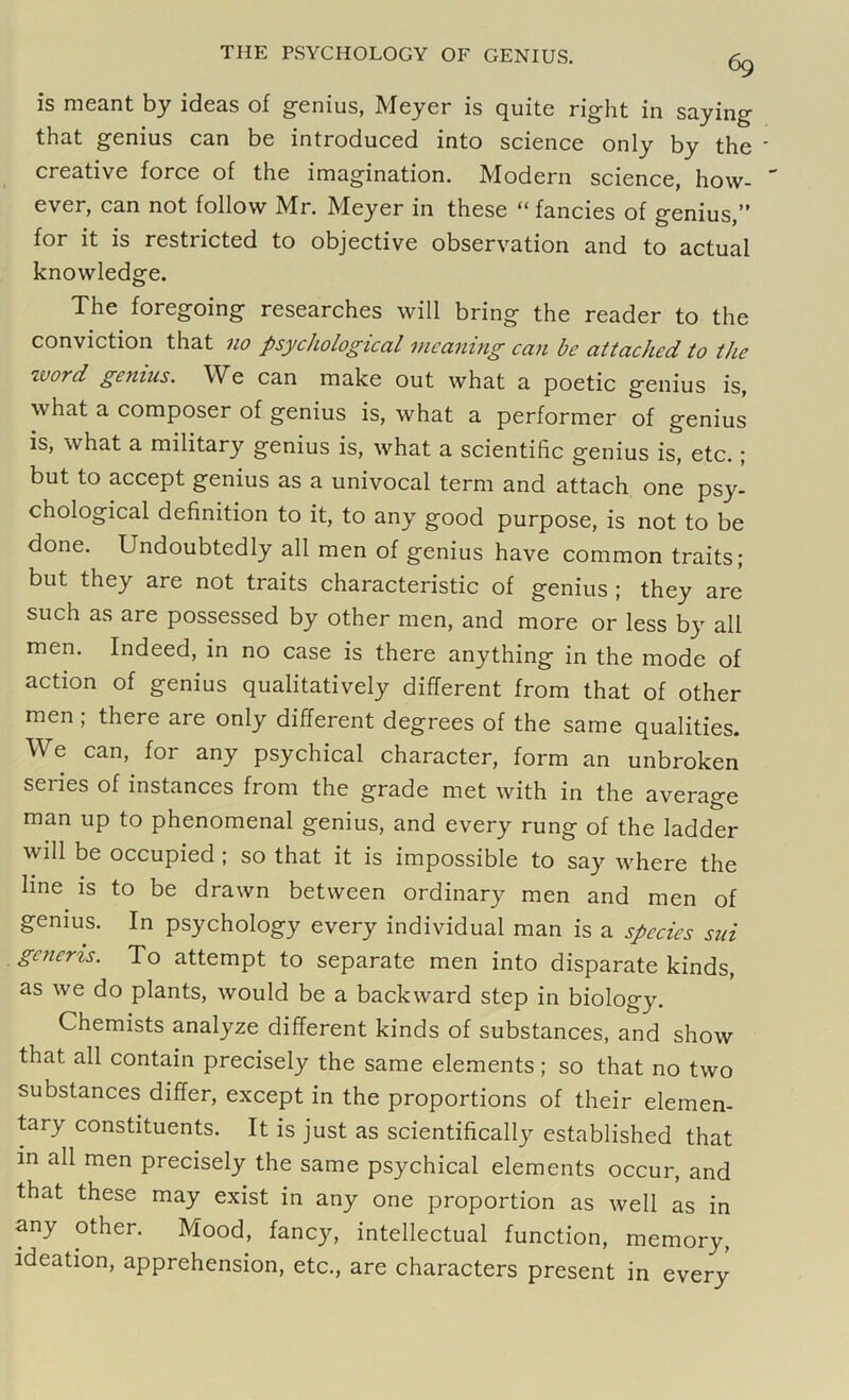 is meant by ideas of genius, Meyer is quite right in saying that genius can be introduced into science only by the creative force of the imagination. Modern science, how- ever, can not follow Mr. Meyer in these “ fancies of genius,” for it is restricted to objective observation and to actual knowledge. The foregoing researches will bring the reader to the conviction that no psychological meaning can be attached to the zvord genius. We can make out what a poetic genius is, what a composer of genius is, what a performer of genius is, what a military genius is, what a scientific genius is, etc. ; but to accept genius as a univocal term and attach one psy- chological definition to it, to any good purpose, is not to be done. Undoubtedly all men of genius have common traits; but they are not traits characteristic of genius ; they are such as are possessed by other men, and more or less by all men. Indeed, in no case is there anything in the mode of action of genius qualitatively different from that of other men ; there are only different degrees of the same qualities. We can, for any psychical character, form an unbroken series of instances from the grade met with in the average man up to phenomenal genius, and every rung of the ladder will be occupied ; so that it is impossible to say where the line is to be drawn between ordinary men and men of genius. In psychology every individual man is a species sui generis. To attempt to separate men into disparate kinds, as we do plants, would be a backward step in biology. Chemists analyze different kinds of substances, and show that all contain precisely the same elements; so that no two substances differ, except in the proportions of their elemen- tary constituents. It is just as scientifically established that in all men precisely the same psychical elements occur, and that these may exist in any one proportion as well as in any other. Mood, fancy, intellectual function, memory, ideation, apprehension, etc., are characters present in every