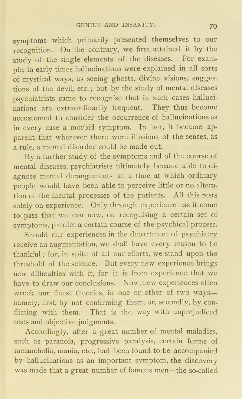 symptoms which primarily presented themselves to our recognition. On the contrary, we first attained it by the study of the single elements of the diseases. For exam- ple, in early times hallucinations were explained in all sorts of mystical ways, as seeing ghosts, divine visions, sugges- tions of the devil, etc.; but by the study of mental diseases psychiatrists came to recognise that in such cases halluci- nations are extraordinarily frequent. They thus become accustomed to consider the occurrence of hallucinations as in every case a morbid symptom. In fact, it became ap- parent that wherever there were illusions of the senses, as a rule, a mental disorder could be made out. By a further study of the symptoms and of the course of mental diseases, psychiatrists ultimately became able to di- agnose mental derangements at a time at which ordinary people would have been able to perceive little or no altera- tion of the mental processes of the patients. All this rests solely on experience. Only through experience has it come to pass that we can now, on recognising a certain set of symptoms, predict a certain course of the psychical process. Should our experiences in the department of psychiatry receive an augmentation, we shall have every reason to be thankful; for, in spite of all our efforts, we stand upon the threshold of the science. But every new experience brings new difficulties with it, for it is from experience that we have to draw our conclusions. Now, new experiences often wreck our finest theories, in one or other of two ways— namely, first, by not confirming them, or, secondly, by con- flicting with them. That is the way with unprejudiced tests and objective judgments. Accordingly, after a great number of mental maladies, such as paranoia, progressive paralysis, certain forms of melancholia, mania, etc., had been found to be accompanied by hallucinations as an important symptom, the discovery was made that a great number of famous men—the so-called