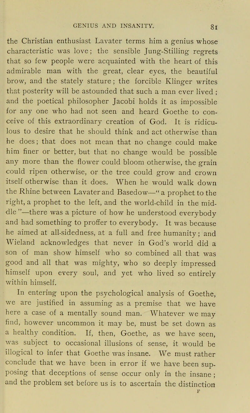 the Christian enthusiast Lavater terms him a genius whose characteristic was love; the sensible Jung-Stilling regrets that so few people were acquainted with the heart of this admirable man with the great, clear eyes, the beautiful brow, and the stately stature; the forcible Klinger writes that posterity will be astounded that such a man ever lived ; and the poetical philosopher Jacobi holds it as impossible for any one who had not seen and heard Goethe to con- ceive of this extraordinary creation of God. It is ridicu- lous to desire that he should think and act otherwise than he does; that does not mean that no change could make him finer or better, but that no change would be possible any more than the flower could bloom otherwise, the grain could ripen otherwise, or the tree could grow and crown itself otherwise than it does. When he would walk down the Rhine between Lavater and Basedow—“ a prophet to the right, a prophet to the left, and the world-child in the mid- dle ”—there was a picture of how he understood everybody and had something to proffer to everybody. It was because he aimed at all-sidedness, at a full and free humanity; and Wieland acknowledges that never in God’s world did a son of man show himself who so combined all that was good and all that was mighty, who so deeply impressed himself upon every soul, and yet who lived so entirely within himself. In entering upon the psychological analysis of Goethe, we are justified in assuming as a premise that we have here a case of a mentally sound man. Whatever we may find, however uncommon it may be, must be set down as a healthy condition. If, then, Goethe, as we have seen, was subject to occasional illusions of sense, it would be illogical to infer that Goethe was insane. We must rather conclude that we have been in error if we have been sup- posing that deceptions of sense occur only in the insane ; and the problem set before us is to ascertain the distinction