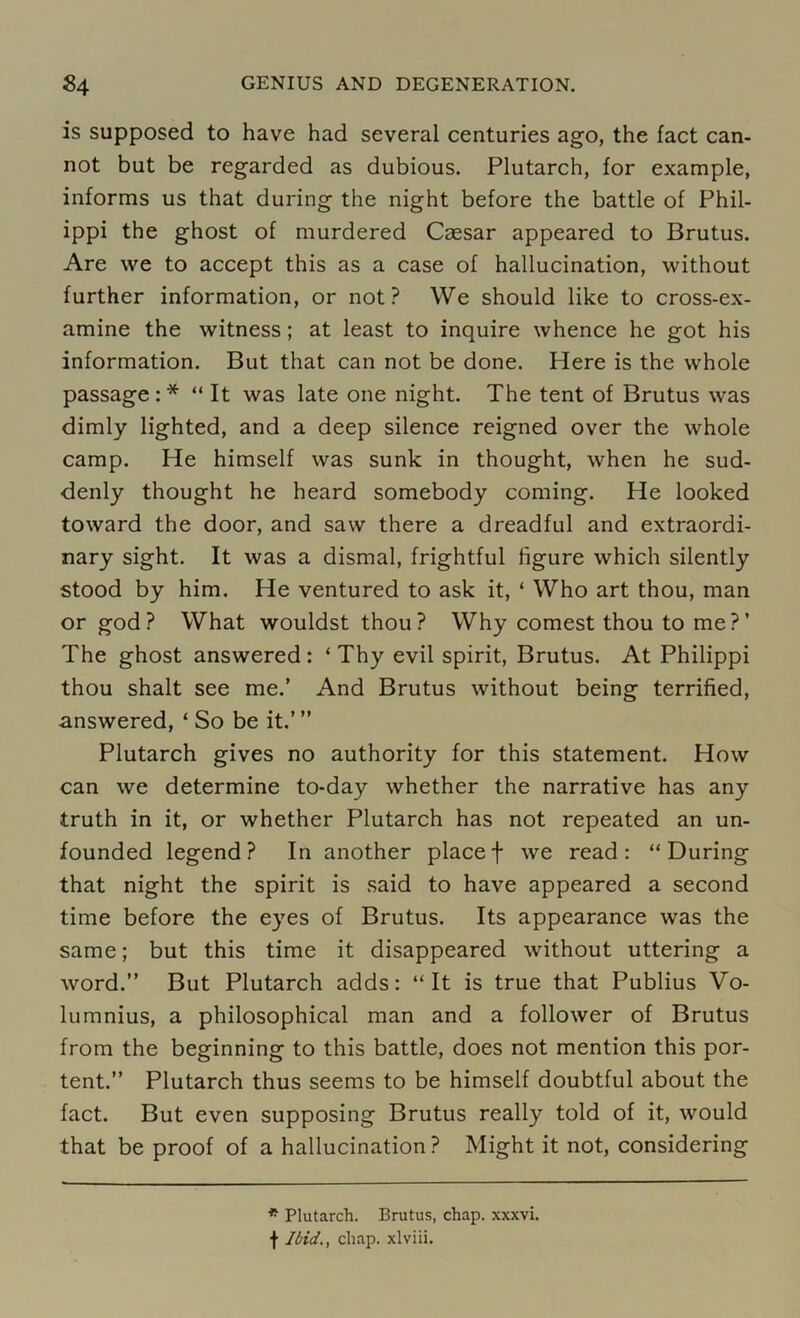 is supposed to have had several centuries ago, the fact can- not but be regarded as dubious. Plutarch, for example, informs us that during the night before the battle of Phil- ippi the ghost of murdered Caesar appeared to Brutus. Are we to accept this as a case of hallucination, without further information, or not? We should like to cross-ex- amine the witness; at least to inquire whence he got his information. But that can not be done. Here is the whole passage:* “ It was late one night. The tent of Brutus was dimly lighted, and a deep silence reigned over the whole camp. He himself was sunk in thought, when he sud- denly thought he heard somebody coming. He looked toward the door, and saw there a dreadful and extraordi- nary sight. It was a dismal, frightful figure which silently stood by him. He ventured to ask it, ‘ Who art thou, man or god? What wouldst thou? Why comest thou to me?’ The ghost answered : ‘ Thy evil spirit, Brutus. At Philippi thou shalt see me.’ And Brutus without being terrified, answered, ‘ So be it.”’ Plutarch gives no authority for this statement. How can we determine to-day whether the narrative has any truth in it, or whether Plutarch has not repeated an un- founded legend? In another placef we read: “During that night the spirit is said to have appeared a second time before the eyes of Brutus. Its appearance was the same; but this time it disappeared without uttering a word.” But Plutarch adds: “It is true that Publius Vo- lumnius, a philosophical man and a follower of Brutus from the beginning to this battle, does not mention this por- tent.” Plutarch thus seems to be himself doubtful about the fact. But even supposing Brutus really told of it, would that be proof of a hallucination? Might it not, considering * Plutarch. Brutus, chap, xxxvi. f Ibid., chap, xlviii.