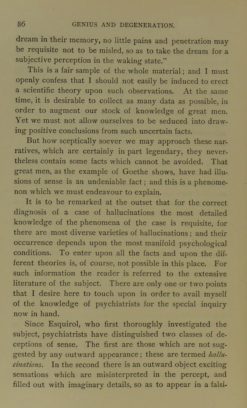 dream in their memory, no little pains and penetration may be requisite not to be misled, so as to take the dream for a subjective perception in the waking state.” This is a fair sample of the whole material; and I must openly confess that I should not easily be induced to erect a scientific theory upon such observations. At the same time, it is desirable to collect as many data as possible, in order to augment our stock of knowledge of great men. Yet we must not allow ourselves to be seduced into draw- ing positive conclusions from such uncertain facts. But how sceptically soever we may approach these nar- ratives, which are certainly in part legendary, they never- theless contain some facts which cannot be avoided. That great men, as the example of Goethe shows, have had illu- sions of sense is an undeniable fact; and this is a phenome- non which we must endeavour to explain. It is to be remarked at the outset that for the correct diagnosis of a case of hallucinations the most detailed knowledge of the phenomena of the case is requisite, for there are most diverse varieties of hallucinations ; and their occurrence depends upon the most manifold psychological conditions. To enter upon all the facts and upon the dif- ferent theories is, of course, not possible in this place. For such information the reader is referred to the extensive literature of the subject. There are only one or two points that I desire here to touch upon in order to avail myself of the knowledge of psychiatrists for the special inquiry now in hand. Since Esquirol, who first thoroughly investigated the subject, psychiatrists have distinguished two classes of de- ceptions of sense. The first are those which are not sug- gested by any outward appearance; these are termed hallu- cinations. In the second there is an outward object exciting sensations which are misinterpreted in the percept, and filled out with imaginary details, so as to appear in a falsi-