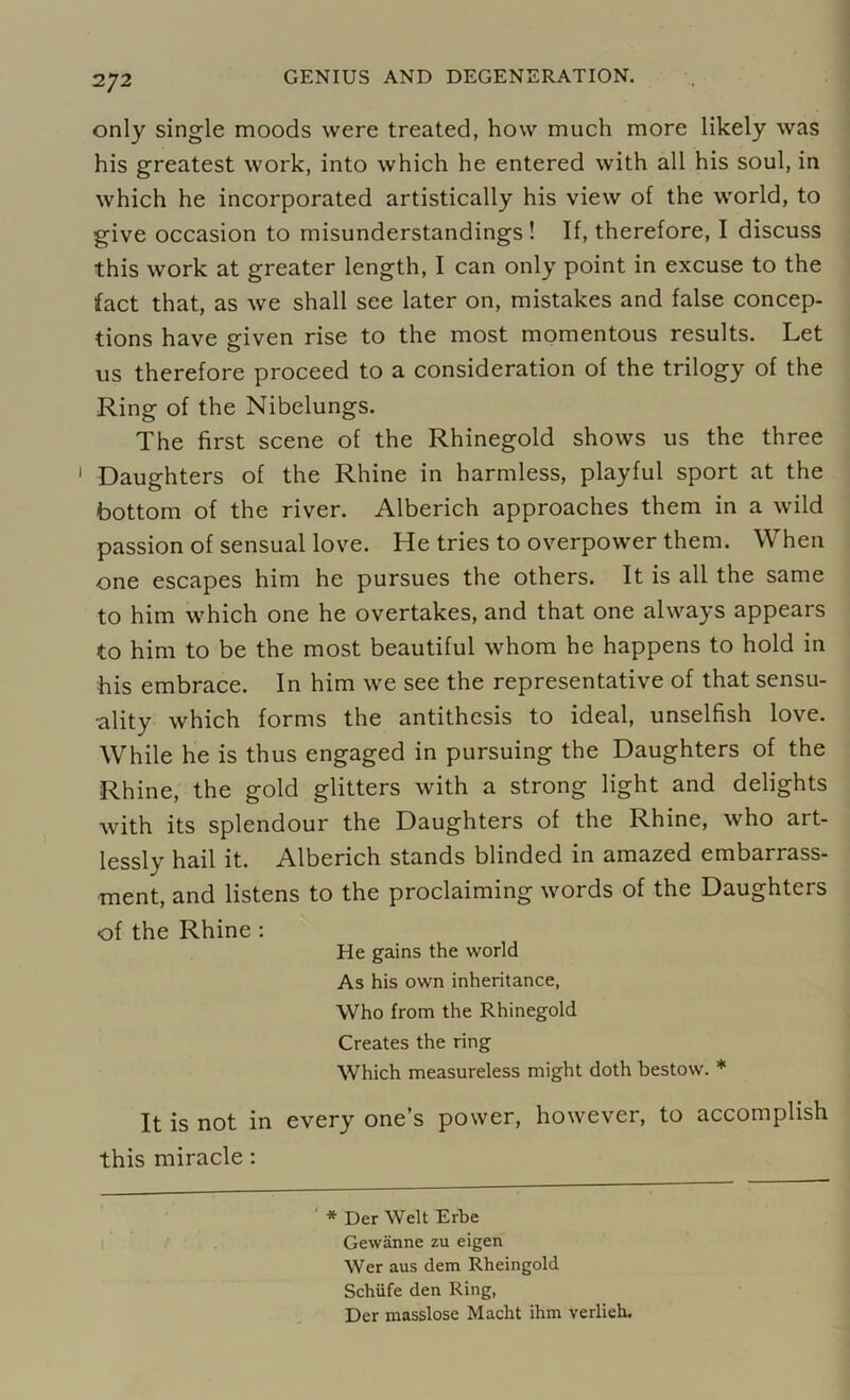 only single moods were treated, how much more likely was his greatest work, into which he entered with all his soul, in which he incorporated artistically his view of the world, to give occasion to misunderstandings! If, therefore, I discuss this work at greater length, I can only point in excuse to the fact that, as we shall see later on, mistakes and false concep- tions have given rise to the most momentous results. Let us therefore proceed to a consideration of the trilogy of the Ring of the Nibelungs. The first scene of the Rhinegold shows us the three Daughters of the Rhine in harmless, playful sport at the bottom of the river. Alberich approaches them in a wild passion of sensual love. He tries to overpower them. When one escapes him he pursues the others. It is all the same to him which one he overtakes, and that one always appears to him to be the most beautiful whom he happens to hold in his embrace. In him we see the representative of that sensu- ality which forms the antithesis to ideal, unselfish love. While he is thus engaged in pursuing the Daughters of the Rhine, the gold glitters with a strong light and delights with its splendour the Daughters of the Rhine, who art- lessly hail it. Alberich stands blinded in amazed embarrass- ment, and listens to the proclaiming words of the Daughters of the Rhine : He gains the world As his own inheritance, Who from the Rhinegold Creates the ring Which measureless might doth bestow. * It is not in every one’s power, however, to accomplish this miracle: * Der Welt Erbe Gewanne zu eigen Wer aus dem Rheingold Schiife den Ring, Der masslose Macht ihm verlieh.