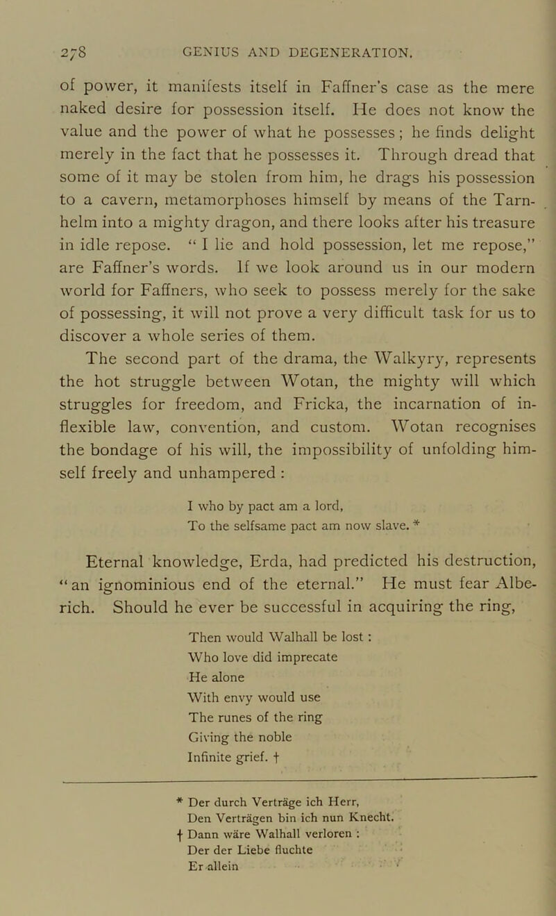 of power, it manifests itself in Faffner’s case as the mere naked desire for possession itself. He does not know the value and the power of what he possesses; he finds delight merely in the fact that he possesses it. Through dread that some of it may be stolen from him, he drags his possession to a cavern, metamorphoses himself by means of the Tarn- helm into a mighty dragon, and there looks after his treasure in idle repose. “ I lie and hold possession, let me repose,” are Faffner’s words. If we look around us in our modern world for Faffners, who seek to possess merely for the sake of possessing, it will not prove a very difficult task for us to discover a whole series of them. The second part of the drama, the Walkyry, represents the hot struggle between Wotan, the mighty will which struggles for freedom, and Fricka, the incarnation of in- flexible law, convention, and custom. Wotan recognises the bondage of his will, the impossibility of unfolding him- self freely and unhampered : I who by pact am a lord, To the selfsame pact am now slave. * Eternal knowledge, Erda, had predicted his destruction, “an ignominious end of the eternal.” He must fear Albe- rich. Should he ever be successful in acquiring the ring, Then would Walhall be lost: Who love did imprecate He alone With envy would use The runes of the ring Giving the noble Infinite grief, f * Der durch Vertrage ich Herr, Den Vertragen bin ich nun Knecht. f Dann ware Walhall verloren : Der der Liebe fluchte Er allein