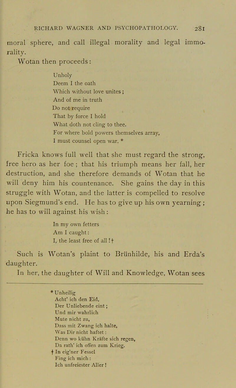 moral sphere, and call illegal morality and legal immo- rality. Wotan then proceeds: Unholy Deem I the oath Which without love unites ; And of me in truth Do not require That by force I hold What doth not cling to thee. For where bold powers themselves array, I must counsel open war. * Fricka knows full well that she must regard the strong, free hero as her foe ; that his triumph means her fall, her destruction, and she therefore demands of Wotan that he will deny him his countenance. She gains the day in this struggle with Wotan, and the latter is compelled to resolve upon Siegmund’s end. He has to give up his own yearning ; he has to will against his wish : In my own fetters Am I caught: I, the least free of all !f Such is Wotan’s plaint to Briinhilde, his and Erda’s daughter. In her, the daughter of Will and Knowledge, Wotan sees * Unheilig Acht’ ich den Eid, Der Unliebende eint; Und mir wahrlich Mute nicht zu, Dass mit Zwang ich halte, Was Dir nicht haftet: Dcnn wo kiihn Krafte sich regen, Da rath’ ich offen zum Ivrieg. | In eig’ner Fessel Fing ich mich: Ich unfreiester Aller!