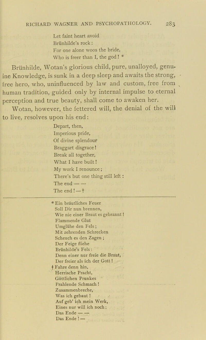 Let faint heart avoid Briinhilde’s rock: For one alone woos the bride, Who is freer than I, the god ! * Briinhilde, Wotan’s glorious child, pure, unalloyed, genu- ine Knowledge, is sunk in a deep sleep and awaits the strong, lree hero, who, uninfluenced by law and custom, free from human tradition, guided only by internal impulse to eternal perception and true beauty, shall come to awaken her. Wotan, however, the fettered will, the denial of the will to live, resolves upon his end: Depart, then. Imperious pride. Of divine splendour Braggart disgrace! Break all together. What I have built! My work I renounce ; There’s but one thing still left: The end The end ! — t * Ein brautliches Feuer Soli Dir nun brennen, Wie nie einer Braut es gebrannl! Flammende Glut Umgluhe den Fels; Mit zehrenden Schrecken Scheuch es den Zagen ; Der Feige fliehe Briinhilde’s Fels: Denn einer nur freie die Braut, Der freier als ich der Gott! f Fabre denn hin, Herrische Pracht, Gottlichen Prankes Prahlende Schmach! Zusammenbreche, Was ich gebaut ! Auf geb’ ich mein Werk, Eines nur will ich noch : Das Ende Das Ende ! —