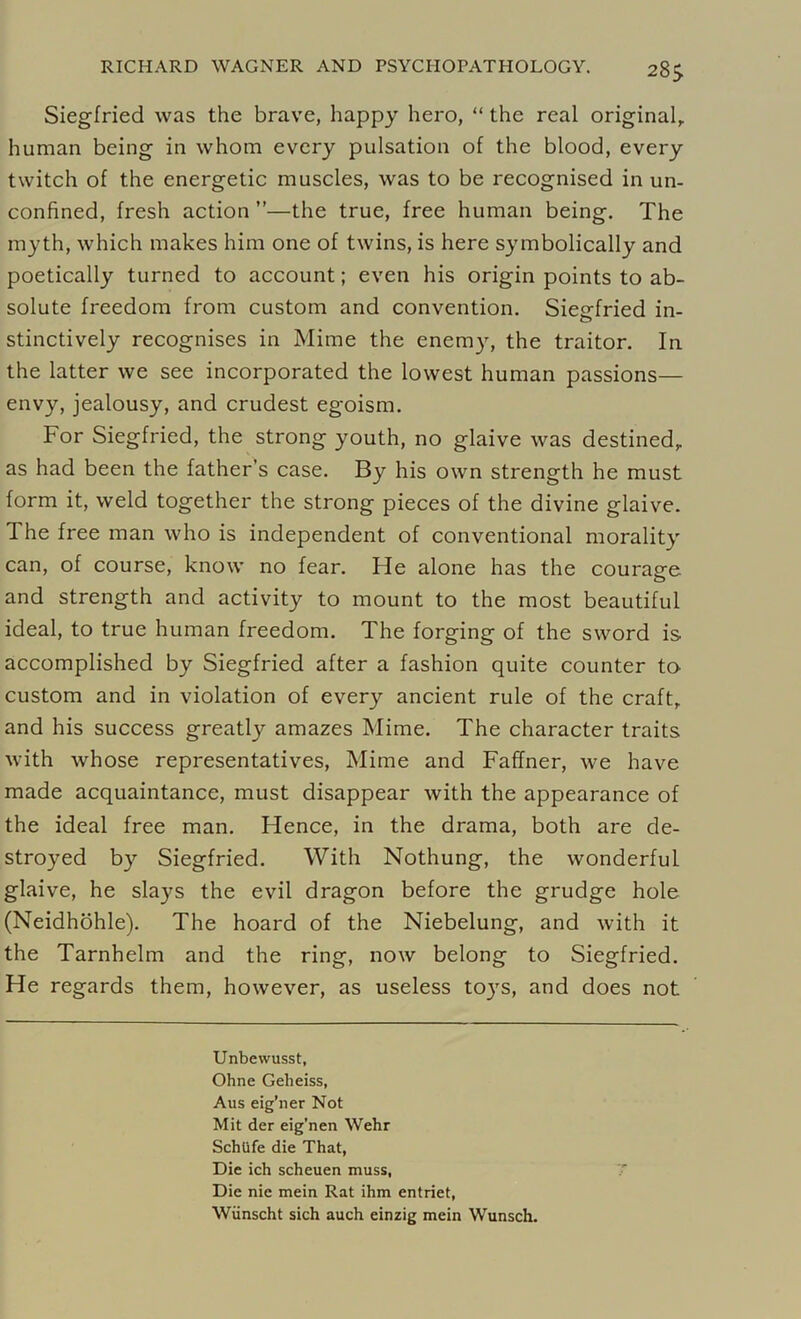 28j Siegfried was the brave, happy hero, “ the real original, human being in whom every pulsation of the blood, every twitch of the energetic muscles, was to be recognised in un- confined, fresh action ”—the true, free human being. The myth, which makes him one of twins, is here symbolically and poetically turned to account; even his origin points to ab- solute freedom from custom and convention. Siegfried in- stinctively recognises in Mime the enemy, the traitor. In the latter we see incorporated the lowest human passions— envy, jealousy, and crudest egoism. For Siegfried, the strong youth, no glaive was destined, as had been the father’s case. By his own strength he must form it, weld together the strong pieces of the divine glaive. The free man who is independent of conventional morality can, of course, know no fear. He alone has the courage and strength and activity to mount to the most beautiful ideal, to true human freedom. The forging of the sword is accomplished by Siegfried after a fashion quite counter to custom and in violation of every ancient rule of the craft, and his success greatly amazes Mime. The character traits with whose representatives, Mime and Faffner, we have made acquaintance, must disappear with the appearance of the ideal free man. Hence, in the drama, both are de- stroyed by Siegfried. With Nothung, the wonderful glaive, he slays the evil dragon before the grudge hole (Neidhohle). The hoard of the Niebelung, and with it the Tarnhelm and the ring, now belong to Siegfried. He regards them, however, as useless toys, and does not Unbewusst, Ohne Gelieiss, Aus eig’ner Not Mit der eig’nen Wehr Schtife die That, Die ich scheuen muss, Die nie mein Rat ihm entriet, Wunscht sich auch einzig mein Wunsch.