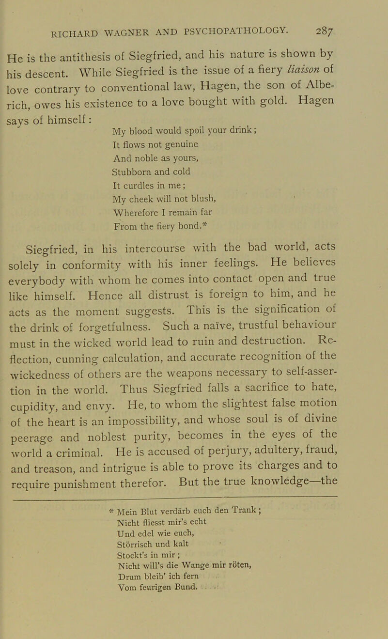 He is the antithesis of Siegfried, and his nature is shown by his descent. While Siegfried is the issue of a fiery liaison of love contrary to conventional law, Hagen, the son of Albe- rich, owes his existence to a love bought with gold. Hagen says of himself: My blood would spoil your drink; It flows not genuine And noble as yours, Stubborn and cold It curdles in me; My cheek will not blush, Wherefore I remain far From the fiery bond.* Siegfried, in his intercourse with the bad woild, acts solely in conformity with his inner feelings. He believes everybody with whom he comes into contact open and ti ue like himself. Hence all distrust is foreign to him, and he acts as the moment suggests. This is the signification of the drink of forgetfulness. Such a naive, trustful behaviour must in the wicked world lead to ruin and destiuction. Re- flection, cunning calculation, and accurate recognition of the wickedness of others are the weapons necessary to self-asser- tion in the world. Thus Siegfried falls a sacrifice to hate, cupidity, and envy. He, to whom the slightest false motion of the heart is an impossibility, and whose soul is of divine peerage and noblest purity, becomes in the eyes of the world a criminal. He is accused of perjury, adultery, fraud, and treason, and intrigue is able to prove its charges and to require punishment therefor. But the true knowledge the * Mein Blut verdarb euch den Trank; Nicht fliesst mir’s echt Und edel wie euch, Storrisch und kalt Stoclct’s in mir; Nicht will’s die Wange mir rbten, Drum bleib’ ich fern Vom feurigen Bund.