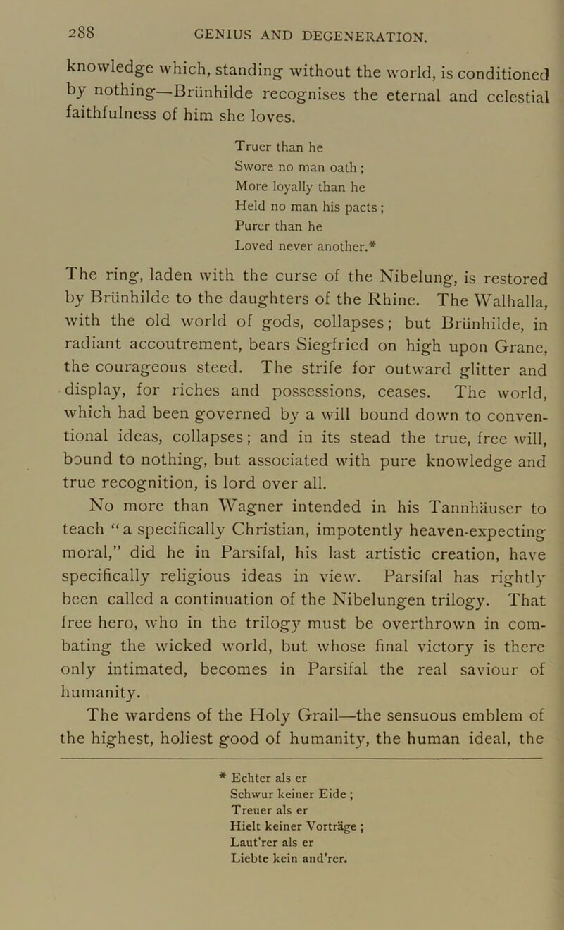 knowledge which, standing without the world, is conditioned by nothing— Brunhilde recognises the eternal and celestial faithfulness of him she loves. Truer than he Swore no man oath ; More loyally than he Held no man his pacts; Purer than he Loved never another.* The ring, laden with the curse of the Nibelung, is restored by Brunhilde to the daughters of the Rhine. The Walhalla, with the old world of gods, collapses; but Brunhilde, in radiant accoutrement, bears Siegfried on high upon Grane, the courageous steed. The strife for outward glitter and display, for riches and possessions, ceases. The world, which had been governed by a will bound down to conven- tional ideas, collapses; and in its stead the true, free will, bound to nothing, but associated with pure knowledge and true recognition, is lord over all. No more than Wagner intended in his Tannhauser to teach “ a specifically Christian, impotently heaven-expecting moral,” did he in Parsifal, his last artistic creation, have specifically religious ideas in view. Parsifal has rightly been called a continuation of the Nibelungen trilogy. That free hero, who in the trilogy must be overthrown in com- bating the wicked world, but whose final victory is there only intimated, becomes in Parsifal the real saviour of humanity. The wardens of the Holy Grail—the sensuous emblem of the highest, holiest good of humanity, the human ideal, the * Echter als er Schwur keiner Eide; Treuer als er Hielt keiner Vortrage ; Laut’rer als er Liebte kein and’rer.