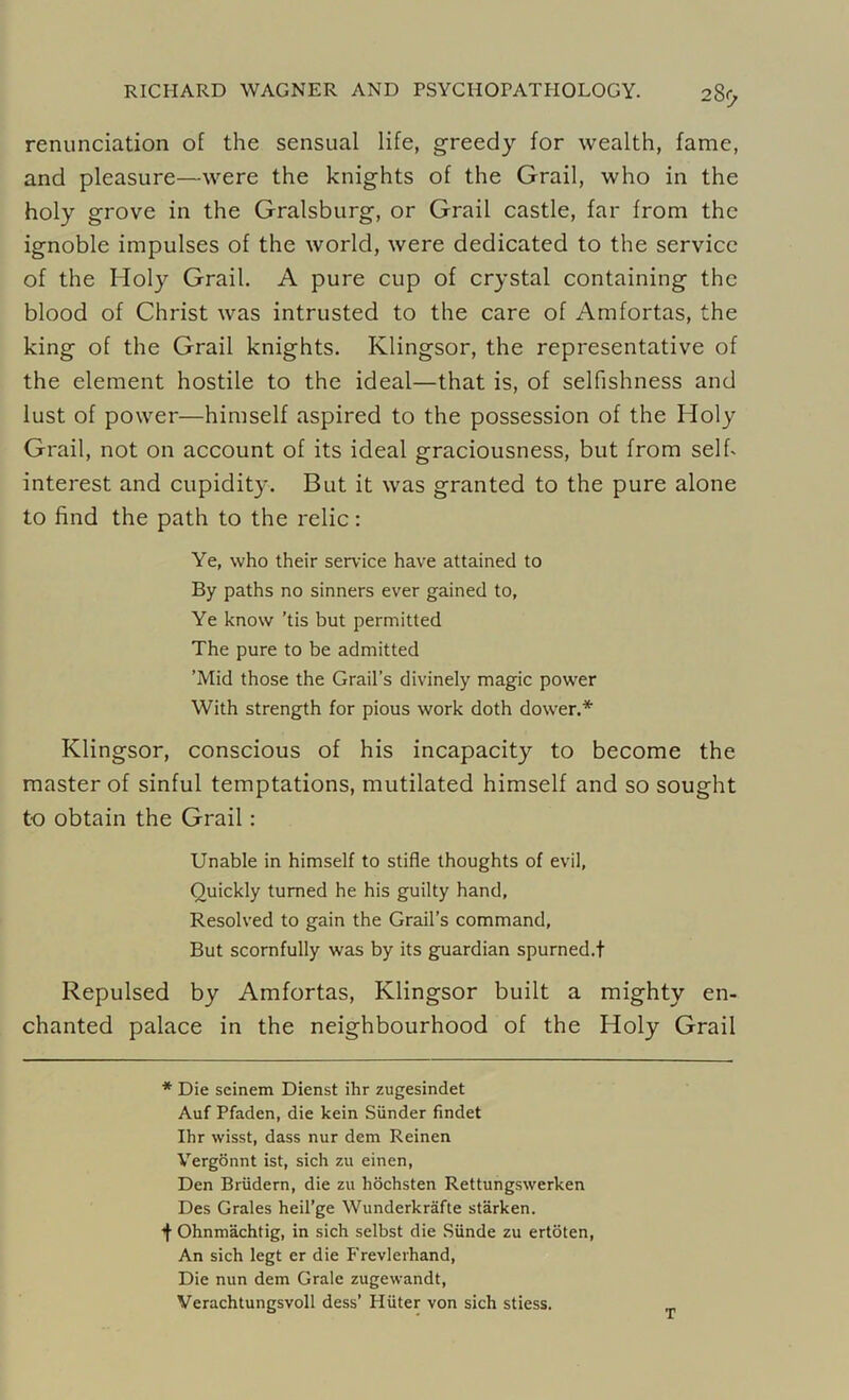 renunciation of the sensual life, greedy for wealth, fame, and pleasure—were the knights of the Grail, who in the holy grove in the Gralsburg, or Grail castle, far from the ignoble impulses of the world, were dedicated to the service of the Holy Grail. A pure cup of crystal containing the blood of Christ was intrusted to the care of Amfortas, the king of the Grail knights. Ivlingsor, the representative of the element hostile to the ideal—that is, of selfishness and lust of power—himself aspired to the possession of the Holy Grail, not on account of its ideal graciousness, but from self- interest and cupidity. But it was granted to the pure alone to find the path to the relic: Ye, who their service have attained to By paths no sinners ever gained to, Ye know ’tis but permitted The pure to be admitted ’Mid those the Grail’s divinely magic power With strength for pious work doth dower.* Klingsor, conscious of his incapacity to become the master of sinful temptations, mutilated himself and so sought to obtain the Grail: Unable in himself to stifle thoughts of evil. Quickly turned he his guilty hand, Resolved to gain the Grail’s command. But scornfully was by its guardian spurned.! Repulsed by Amfortas, Klingsor built a mighty en- chanted palace in the neighbourhood of the Holy Grail * Die seinem Dienst ihr zugesindet Auf Pfaden, die kein Sunder findet Ihr wisst, dass nur dem Reinen Vergonnt ist, sich zu einen, Den Briidern, die zu hochsten Rettungswerken Des Grales heil’ge Wunderkrafte starken. ■f Ohnmachtig, in sich selbst die Siinde zu ertoten, An sich legt er die Frevlerhand, Die nun dem Grale zugewandt, Verachtungsvoll dess’ Hiiter von sich stiess.