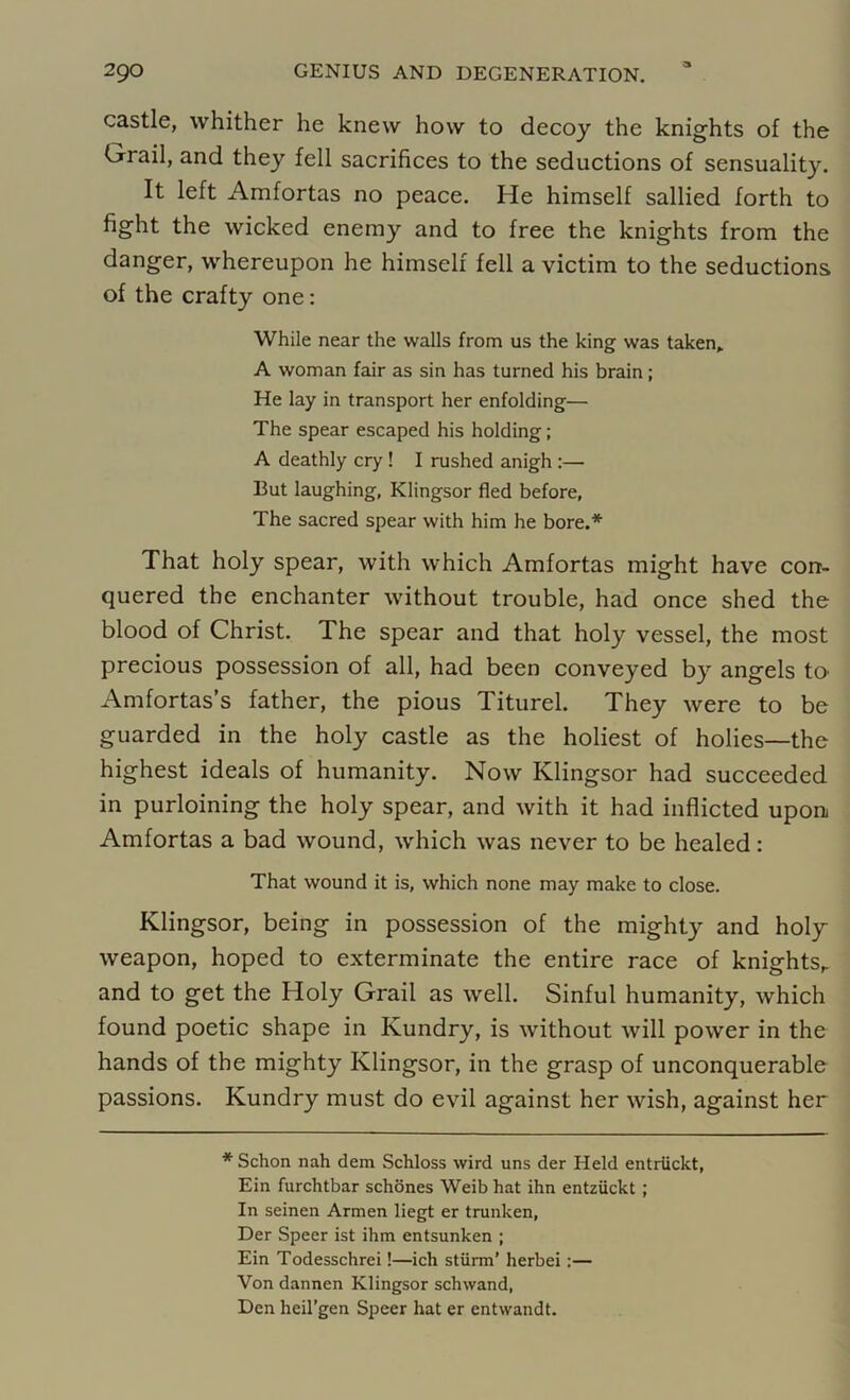 castle, whither he knew how to decoy the knights of the Grail, and they fell sacrifices to the seductions of sensuality. It left Amfortas no peace. He himself sallied forth to fight the wicked enemy and to free the knights from the danger, whereupon he himself fell a victim to the seductions of the crafty one: While near the walls from us the king was taken* A woman fair as sin has turned his brain; He lay in transport her enfolding— The spear escaped his holding; A deathly cry ! I rushed anigh :— But laughing, Klingsor fled before, The sacred spear with him he bore.* That holy spear, with which Amfortas might have con- quered the enchanter without trouble, had once shed the blood of Christ. The spear and that holy vessel, the most precious possession of all, had been conveyed by angels to Amfortas’s father, the pious Titurel. They were to be guarded in the holy castle as the holiest of holies—the highest ideals of humanity. Now Klingsor had succeeded in purloining the holy spear, and with it had inflicted upon Amfortas a bad wound, which was never to be healed: That wound it is, which none may make to close. Klingsor, being in possession of the mighty and holy weapon, hoped to exterminate the entire race of knightsr and to get the Holy Grail as well. Sinful humanity, which found poetic shape in Kundry, is without will power in the hands of the mighty Klingsor, in the grasp of unconquerable passions. Kundry must do evil against her wish, against her * Schon nah dem Schloss wird uns der Held entriickt, Ein furchtbar schones Weib hat ihn entziickt ; In seinen Armen liegt er trunken, Der Speer ist ihm entsunken ; Ein Todesschrei!—ich stiirm’ herbei:— Von dannen Klingsor schwand, Den heil’gen Speer hat er entwandt.