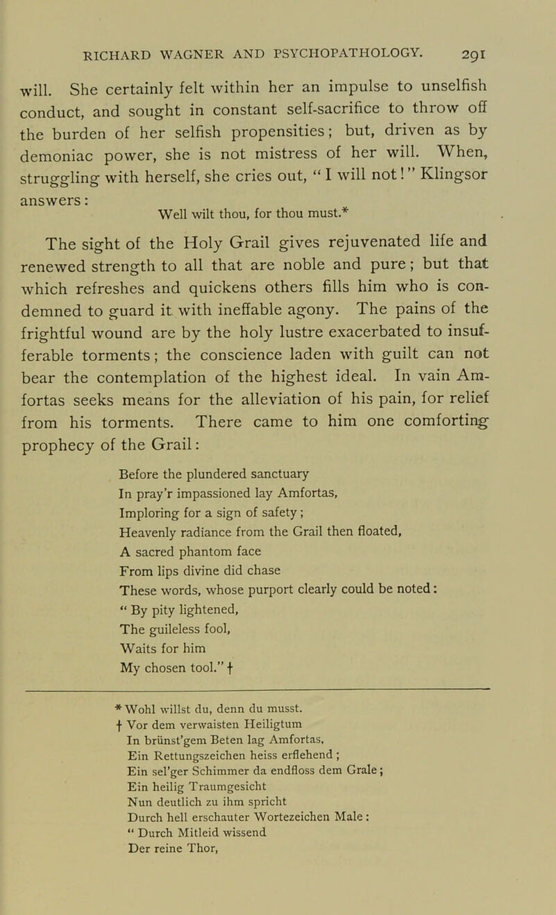 will. She certainly felt within her an impulse to unselfish conduct, and sought in constant self-sacrifice to throw off the burden of her selfish propensities; but, driven as by demoniac power, she is not mistress of her will. When, struggling with herself, she cries out, “ I will not! Klingsor answers: Well wilt thou, for thou must* The sight of the Holy Grail gives rejuvenated life and renewed strength to all that are noble and pure; but that which refreshes and quickens others fills him who is con- demned to guard it with ineffable agony. The pains of the frightful wound are by the holy lustre exacerbated to insuf- ferable torments; the conscience laden with guilt can not bear the contemplation of the highest ideal. In vain Am- fortas seeks means for the alleviation of his pain, for relief from his torments. There came to him one comforting' prophecy of the Grail: Before the plundered sanctuary In pray’r impassioned lay Amfortas, Imploring for a sign of safety ; Heavenly radiance from the Grail then floated, A sacred phantom face From lips divine did chase These words, whose purport clearly could be noted: “ By pity lightened, The guileless fool, Waits for him My chosen tool.” f * Wohl willst du, denn du musst. f Vor dem verwaisten Heiligtum In briinst’gem Beten lag Amfortas, Ein Rettungszeichen heiss erflehend ; Ein sel’ger Schimmer da endfloss dem Grale; Ein heilig Traumgesicht Nun deutlich zu ihm spricht Durch hell erschauter Wortezeichen Male : “ Durch Mitleid wissend Der reine Thor,