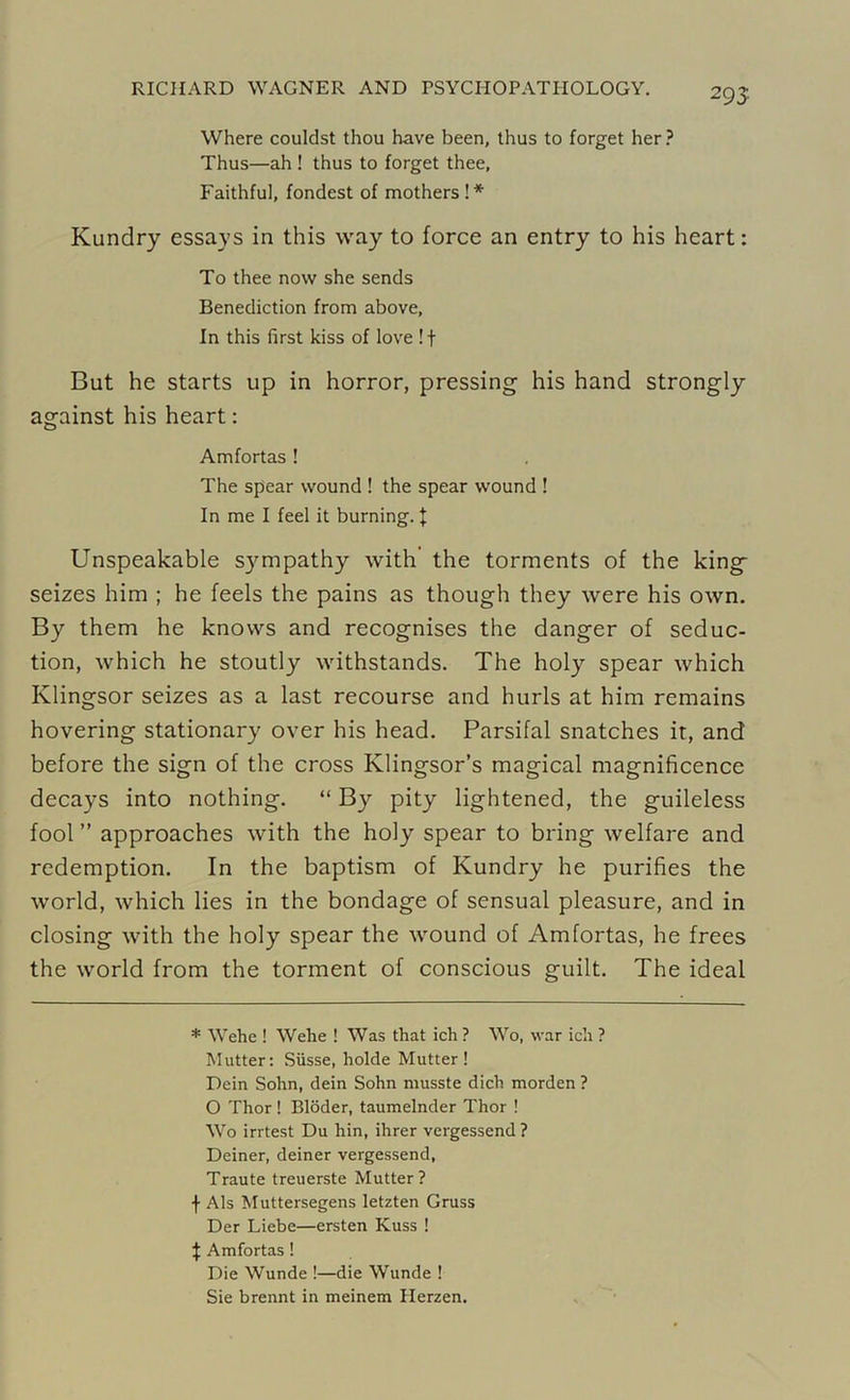 295 Where couldst thou have been, thus to forget her ? Thus—ah ! thus to forget thee, Faithful, fondest of mothers!* Kundry essays in this way to force an entry to his heart: To thee now she sends Benediction from above. In this first kiss of love ! f But he starts up in horror, pressing his hand strongly against his heart: Amfortas ! The spear wound ! the spear wound ! In me I feel it burning. f Unspeakable sympathy with the torments of the king seizes him ; he feels the pains as though they were his own. By them he knows and recognises the danger of seduc- tion, which he stoutly withstands. The holy spear which Ivlingsor seizes as a last recourse and hurls at him remains hovering stationary over his head. Parsifal snatches it, and before the sign of the cross Klingsor’s magical magnificence decays into nothing. “ By pity lightened, the guileless fool ” approaches with the holy spear to bring welfare and redemption. In the baptism of Kundry he purifies the world, which lies in the bondage of sensual pleasure, and in closing with the holy spear the wound of Amfortas, he frees the world from the torment of conscious guilt. The ideal * Wehe ! Welle ! Was that ich ? Wo, war ich ? Mutter: Siisse, holde Mutter! Dein Sohn, dein Sohn musste dich morden ? O Thor! Bidder, taumelnder Thor ! Wo irrtest Du hin, ihrer vergessend? Deiner, deiner vergessend, Traute treuerste Mutter? f Als Muttersegens letzten Gruss Der Liebe—ersten Kuss ! \ Amfortas ! Die Wunde !—die Wunde ! Sie brennt in meinem Herzen.