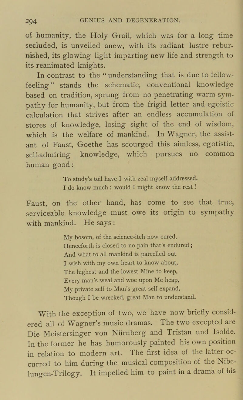 of humanity, the Holy Grail, which was for a long time secluded, is unveiled anew, with its radiant lustre rebur- nished, its glowing light imparting new life and strength to its reanimated knights. In contrast to the “ understanding that is due to fellow- feeling ” stands the schematic, conventional knowledge based on tradition, sprung from no penetrating warm sym- pathy for humanity, but from the frigid letter and egoistic calculation that strives after an endless accumulation of stores of knowledge, losing sight of the end of wisdom, which is the welfare of mankind. In Wagner, the assist- ant of Faust, Goethe has scourged this aimless, egotistic, self-admiring knowledge, which pursues no common human good: To study’s toil have I with zeal myself addressed. I do know much : would I might know the rest! Faust, on the other hand, has come to see that true, serviceable knowledge must owe its origin to sympathy with mankind. He says : My bosom, of the science-itch now cured, Henceforth is closed to no pain that’s endured; And what to all mankind is parcelled out I wish with my own heart to know about, The highest and the lowest Mine to keep. Every man’s weal and woe upon Me heap, My private self to Man’s great self expand, Though I be wrecked, great Man to understand. With the exception of two, we have now briefly consid- ered all of Wagner’s music dramas. The two excepted are Die Meistersinger von Niirnberg and Tristan und Isolde. In the former he has humorously painted his own position in relation to modern art. The first idea of the latter oc- curred to him during the musical composition of the Nibe- lungen-Trilogy. It impelled him to paint in a drama of his