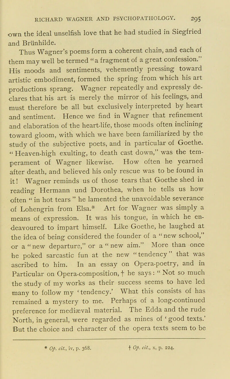 own the ideal unselfish love that he had studied in Siegfried and Briinhilde. Thus Wagner’s poems form a coherent chain, and each of them may well be termed “a fragment of a great confession.” His moods and sentiments, vehemently pressing toward artistic embodiment, formed the spring from which his art productions sprang. Wagner repeatedly and expressly de- clares that his art is merely the mirror of his feelings, and must therefore be all but exclusively interpreted by heart and sentiment. Hence we find in Wagner that refinement and elaboration of the heart-life, those moods often inclining toward gloom, with which we have been familiarized by the study of the subjective poets, and in particular of Goethe. ■“ Heaven-high exulting, to death cast down,” was the tem- perament of Wagner likewise. How often he yearned after death, and believed his only rescue was to be found in it! Wagner reminds us of those tears that Goethe shed in reading Hermann und Dorothea, when he tells us how often “ in hot tears ” he lamented the unavoidable severance of Lohengrin from Elsa* Art for Wagner was simply a means of expression. It was his tongue, in which he en- deavoured to impart himself. Like Goethe, he laughed at the idea of being considered the founder of a “ new school, or a “ new departure,” or a “ new aim.” More than once he poked sarcastic fun at the new “ tendency ” that was ascribed to him. In an essay on Opera-poetry, and in Particular on Opera-composition, f he says: “ Not so much the study of my works as their success seems to have led many to follow my ‘ tendency.’ What this consists of has remained a mystery to me. Perhaps of a long-continued preference for mediaeval material. The Edda and the rude North, in general, were regarded as mines of * good texts. But the choice and character of the opera texts seem to be