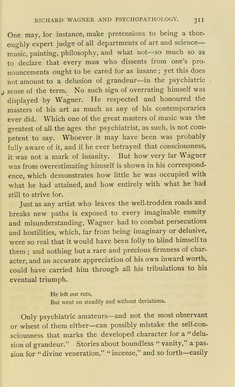 One may, for instance, make pretensions to being a thor- oughly expert judge of all departments of art and science— music, painting, philosophy, and what not—so much so as to declare that every man who dissents from one’s pro- nouncements ought to be cared for as insane ; yet this does not amount to a delusion of grandeur—in the psychiatric . sense of the term. No such sign of overrating himself was displayed by Wagner. He respected and honoured the masters of his art as much as any of his contemporaries ever did. Which one of the great masters of music was the greatest of all the ages the psychiatrist, as such, is not com- petent to say. Whoever it may have been was probably fully aware of it, and if he ever betrayed that consciousness, it was not a mark of insanity. But how very far Wagner was from overestimating himself is shown in his correspond- ence, which demonstrates how little he was occupied with what he had attained, and how entirely with what he had still to strive for. Just as any artist who leaves the well-trodden roads and breaks new paths is exposed to every imaginable enmity and misunderstanding, Wagner had to combat persecutions and hostilities, which, far from being imaginary or delusive, were so real that it would have been folly to blind himself to them ; and nothing but a rare and precious firmness of char- acter, and an accurate appreciation of his own inward worth, could have carried him through all his tribulations to his eventual triumph. He left our ruts, But went on steadily and without deviations. Only psychiatric amateurs—and not the most observant or wisest of them either—can possibly mistake the self-con- sciousness that marks the developed character for a “ delu- sion of grandeur.” Stories about boundless “ vanity,” a pas- sion for “ divine veneration,” “ incense,” and so forth—easily