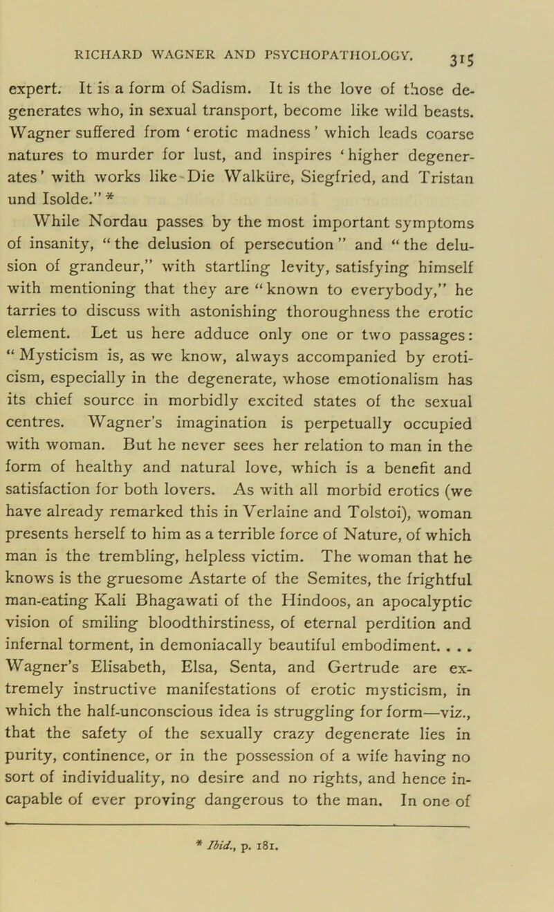 3*5 expert. It is a form of Sadism. It is the love of those de- generates who, in sexual transport, become like wild beasts. Wagner suffered from ‘erotic madness’ which leads coarse natures to murder for lust, and inspires ‘ higher degener- ates ’ with works like Die Walkiire, Siegfried, and Tristan und Isolde.” * While Nordau passes by the most important symptoms of insanity, “ the delusion of persecution ” and “ the delu- sion of grandeur,” with startling levity, satisfying himself with mentioning that they are “ known to everybody,” he tarries to discuss with astonishing thoroughness the erotic element. Let us here adduce only one or two passages: “ Mysticism is, as we know, always accompanied by eroti- cism, especially in the degenerate, whose emotionalism has its chief source in morbidly excited states of the sexual centres. Wagner’s imagination is perpetually occupied with woman. But he never sees her relation to man in the form of healthy and natural love, which is a benefit and satisfaction for both lovers. As with all morbid erotics (we have already remarked this in Verlaine and Tolstoi), woman presents herself to him as a terrible force of Nature, of which man is the trembling, helpless victim. The woman that he knows is the gruesome Astarte of the Semites, the frightful man-eating Kali Bhagawati of the Hindoos, an apocalyptic vision of smiling bloodthirstiness, of eternal perdition and infernal torment, in demoniacally beautiful embodiment. . . . Wagner’s Elisabeth, Elsa, Senta, and Gertrude are ex- tremely instructive manifestations of erotic mysticism, in which the half-unconscious idea is struggling for form—viz., that the safety of the sexually crazy degenerate lies in purity, continence, or in the possession of a wife having no sort of individuality, no desire and no rights, and hence in- capable of ever proving dangerous to the man. In one of